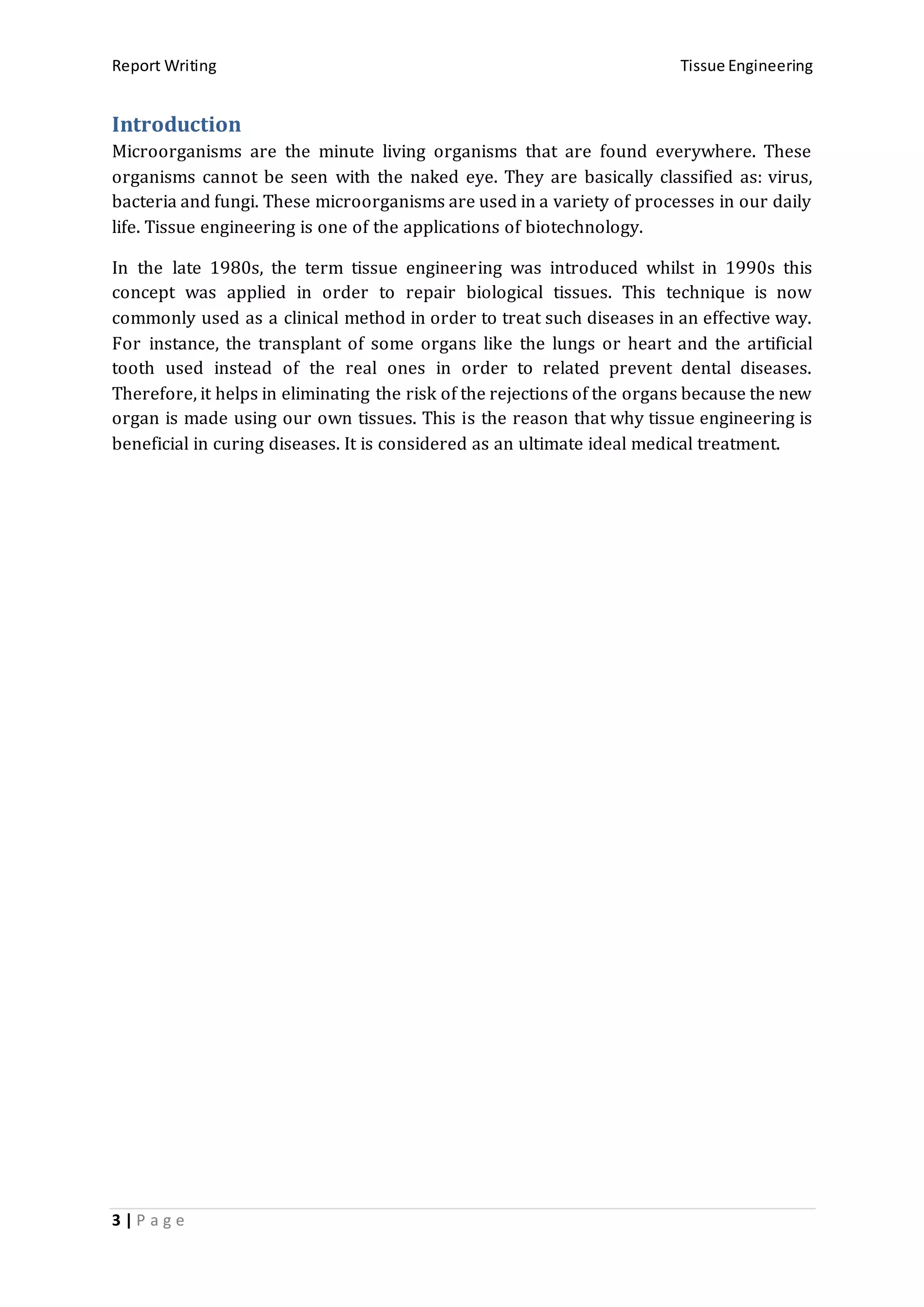 Report Writing Tissue Engineering
3 | P a g e
Introduction
Microorganisms are the minute living organisms that are found everywhere. These
organisms cannot be seen with the naked eye. They are basically classified as: virus,
bacteria and fungi. These microorganisms are used in a variety of processes in our daily
life. Tissue engineering is one of the applications of biotechnology.
In the late 1980s, the term tissue engineering was introduced whilst in 1990s this
concept was applied in order to repair biological tissues. This technique is now
commonly used as a clinical method in order to treat such diseases in an effective way.
For instance, the transplant of some organs like the lungs or heart and the artificial
tooth used instead of the real ones in order to related prevent dental diseases.
Therefore, it helps in eliminating the risk of the rejections of the organs because the new
organ is made using our own tissues. This is the reason that why tissue engineering is
beneficial in curing diseases. It is considered as an ultimate ideal medical treatment.
 