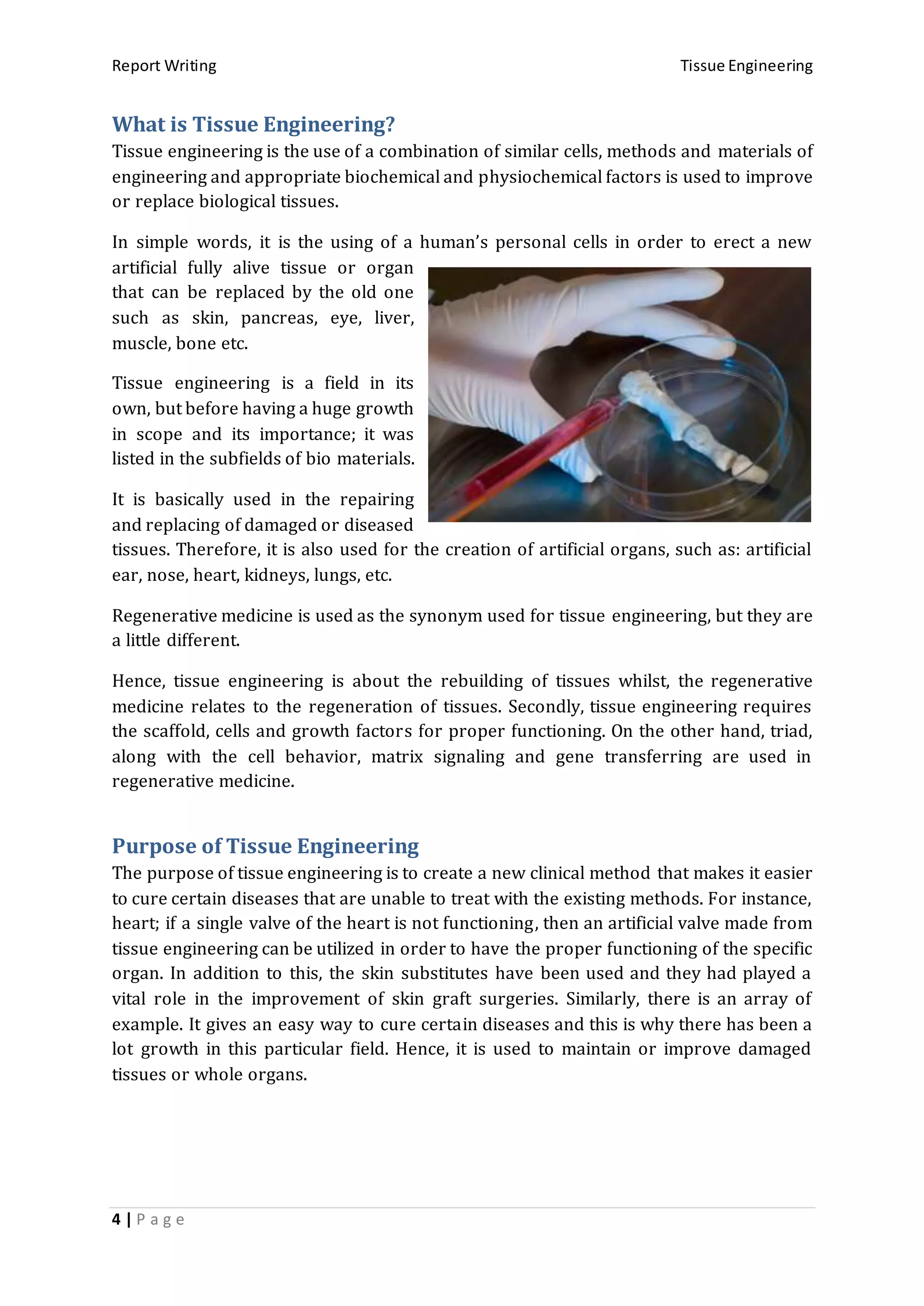 Report Writing Tissue Engineering
4 | P a g e
What is Tissue Engineering?
Tissue engineering is the use of a combination of similar cells, methods and materials of
engineering and appropriate biochemical and physiochemical factors is used to improve
or replace biological tissues.
In simple words, it is the using of a human’s personal cells in order to erect a new
artificial fully alive tissue or organ
that can be replaced by the old one
such as skin, pancreas, eye, liver,
muscle, bone etc.
Tissue engineering is a field in its
own, but before having a huge growth
in scope and its importance; it was
listed in the subfields of bio materials.
It is basically used in the repairing
and replacing of damaged or diseased
tissues. Therefore, it is also used for the creation of artificial organs, such as: artificial
ear, nose, heart, kidneys, lungs, etc.
Regenerative medicine is used as the synonym used for tissue engineering, but they are
a little different.
Hence, tissue engineering is about the rebuilding of tissues whilst, the regenerative
medicine relates to the regeneration of tissues. Secondly, tissue engineering requires
the scaffold, cells and growth factors for proper functioning. On the other hand, triad,
along with the cell behavior, matrix signaling and gene transferring are used in
regenerative medicine.
Purpose of Tissue Engineering
The purpose of tissue engineering is to create a new clinical method that makes it easier
to cure certain diseases that are unable to treat with the existing methods. For instance,
heart; if a single valve of the heart is not functioning, then an artificial valve made from
tissue engineering can be utilized in order to have the proper functioning of the specific
organ. In addition to this, the skin substitutes have been used and they had played a
vital role in the improvement of skin graft surgeries. Similarly, there is an array of
example. It gives an easy way to cure certain diseases and this is why there has been a
lot growth in this particular field. Hence, it is used to maintain or improve damaged
tissues or whole organs.
 
