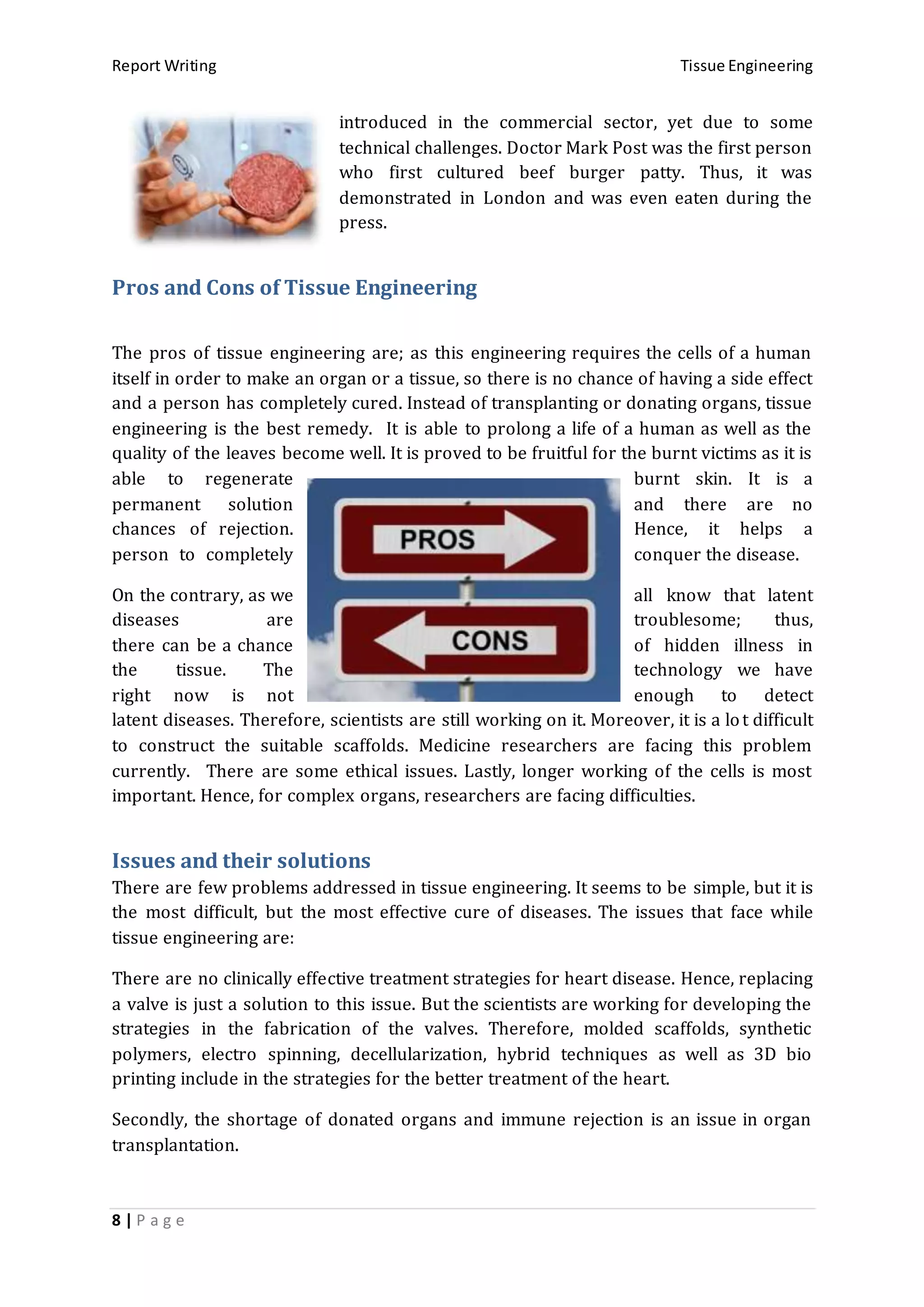 Report Writing Tissue Engineering
8 | P a g e
introduced in the commercial sector, yet due to some
technical challenges. Doctor Mark Post was the first person
who first cultured beef burger patty. Thus, it was
demonstrated in London and was even eaten during the
press.
Pros and Cons of Tissue Engineering
The pros of tissue engineering are; as this engineering requires the cells of a human
itself in order to make an organ or a tissue, so there is no chance of having a side effect
and a person has completely cured. Instead of transplanting or donating organs, tissue
engineering is the best remedy. It is able to prolong a life of a human as well as the
quality of the leaves become well. It is proved to be fruitful for the burnt victims as it is
able to regenerate burnt skin. It is a
permanent solution and there are no
chances of rejection. Hence, it helps a
person to completely conquer the disease.
On the contrary, as we all know that latent
diseases are troublesome; thus,
there can be a chance of hidden illness in
the tissue. The technology we have
right now is not enough to detect
latent diseases. Therefore, scientists are still working on it. Moreover, it is a lot difficult
to construct the suitable scaffolds. Medicine researchers are facing this problem
currently. There are some ethical issues. Lastly, longer working of the cells is most
important. Hence, for complex organs, researchers are facing difficulties.
Issues and their solutions
There are few problems addressed in tissue engineering. It seems to be simple, but it is
the most difficult, but the most effective cure of diseases. The issues that face while
tissue engineering are:
There are no clinically effective treatment strategies for heart disease. Hence, replacing
a valve is just a solution to this issue. But the scientists are working for developing the
strategies in the fabrication of the valves. Therefore, molded scaffolds, synthetic
polymers, electro spinning, decellularization, hybrid techniques as well as 3D bio
printing include in the strategies for the better treatment of the heart.
Secondly, the shortage of donated organs and immune rejection is an issue in organ
transplantation.
 