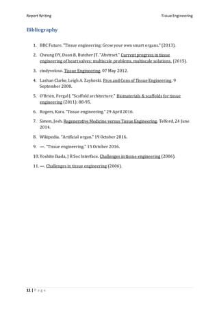 Report Writing Tissue Engineering
11 | P a g e
Bibliography
1. BBC Future. "Tissue engineering: Grow your own smart organs." (2013).
2. Cheung DY, Duan B, Butcher JT. "Abstract." Current progress in tissue
engineering of heart valves: multiscale problems, multiscale solutions. (2015).
3. cindyveloso. Tissue Engineering. 07 May 2012.
4. Lashan Clarke, Leigh A. Zaykoski. Pros and Cons of Tissue Engineering. 9
September 2008.
5. O'Brien, Fergal J. "Scaffold architecture." Biomaterials & scaffolds for tissue
engineering (2011): 88-95.
6. Rogers, Kara. "Tissue engineering." 29 April 2016.
7. Simon, Josh. Regenerative Medicine versus Tissue Engineering. Telford, 24 June
2014.
8. Wikipedia. "Artificial organ." 19 October 2016.
9. —. "Tissue engineering." 15 October 2016.
10. Yoshito Ikada, J R Soc Interface. Challenges in tissue engineering (2006).
11. —. Challenges in tissue engineering (2006).
 