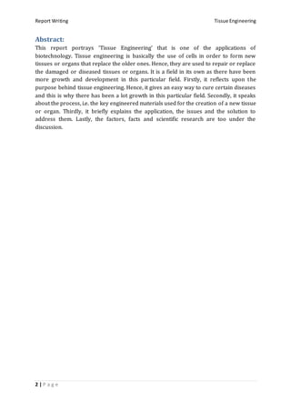 Report Writing Tissue Engineering
2 | P a g e
Abstract:
This report portrays ‘Tissue Engineering’ that is one of the applications of
biotechnology. Tissue engineering is basically the use of cells in order to form new
tissues or organs that replace the older ones. Hence, they are used to repair or replace
the damaged or diseased tissues or organs. It is a field in its own as there have been
more growth and development in this particular field. Firstly, it reflects upon the
purpose behind tissue engineering. Hence, it gives an easy way to cure certain diseases
and this is why there has been a lot growth in this particular field. Secondly, it speaks
about the process, i.e. the key engineered materials used for the creation of a new tissue
or organ. Thirdly, it briefly explains the application, the issues and the solution to
address them. Lastly, the factors, facts and scientific research are too under the
discussion.
 