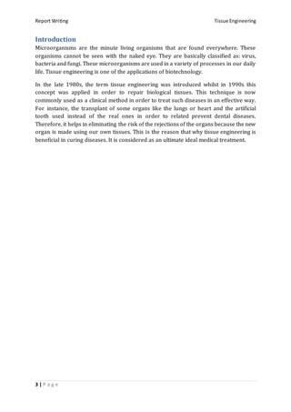 Report Writing Tissue Engineering
3 | P a g e
Introduction
Microorganisms are the minute living organisms that are found everywhere. These
organisms cannot be seen with the naked eye. They are basically classified as: virus,
bacteria and fungi. These microorganisms are used in a variety of processes in our daily
life. Tissue engineering is one of the applications of biotechnology.
In the late 1980s, the term tissue engineering was introduced whilst in 1990s this
concept was applied in order to repair biological tissues. This technique is now
commonly used as a clinical method in order to treat such diseases in an effective way.
For instance, the transplant of some organs like the lungs or heart and the artificial
tooth used instead of the real ones in order to related prevent dental diseases.
Therefore, it helps in eliminating the risk of the rejections of the organs because the new
organ is made using our own tissues. This is the reason that why tissue engineering is
beneficial in curing diseases. It is considered as an ultimate ideal medical treatment.
 