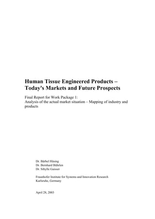 Human Tissue Engineered Products –
Today's Markets and Future Prospects
Final Report for Work Package 1:
Analysis of the actual market situation – Mapping of industry and
products
Dr. Bärbel Hüsing
Dr. Bernhard Bührlen
Dr. Sibylle Gaisser
Fraunhofer Institute for Systems and Innovation Research
Karlsruhe, Germany
April 28, 2003
 