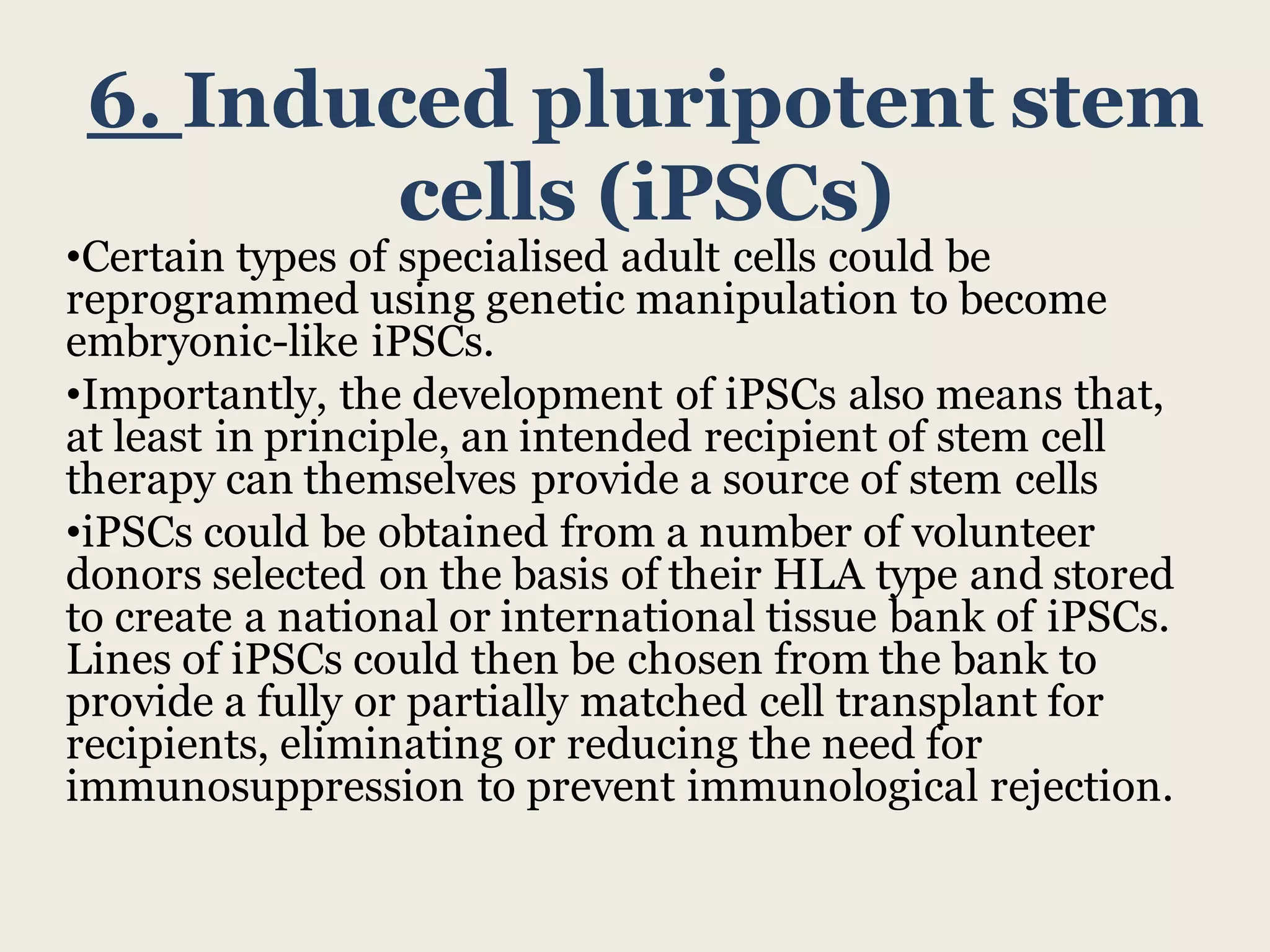 6. Induced pluripotent stem
cells (iPSCs)
•Certain types of specialised adult cells could be
reprogrammed using genetic manipulation to become
embryonic-like iPSCs.
•Importantly, the development of iPSCs also means that,
at least in principle, an intended recipient of stem cell
therapy can themselves provide a source of stem cells
•iPSCs could be obtained from a number of volunteer
donors selected on the basis of their HLA type and stored
to create a national or international tissue bank of iPSCs.
Lines of iPSCs could then be chosen from the bank to
provide a fully or partially matched cell transplant for
recipients, eliminating or reducing the need for
immunosuppression to prevent immunological rejection.
 
