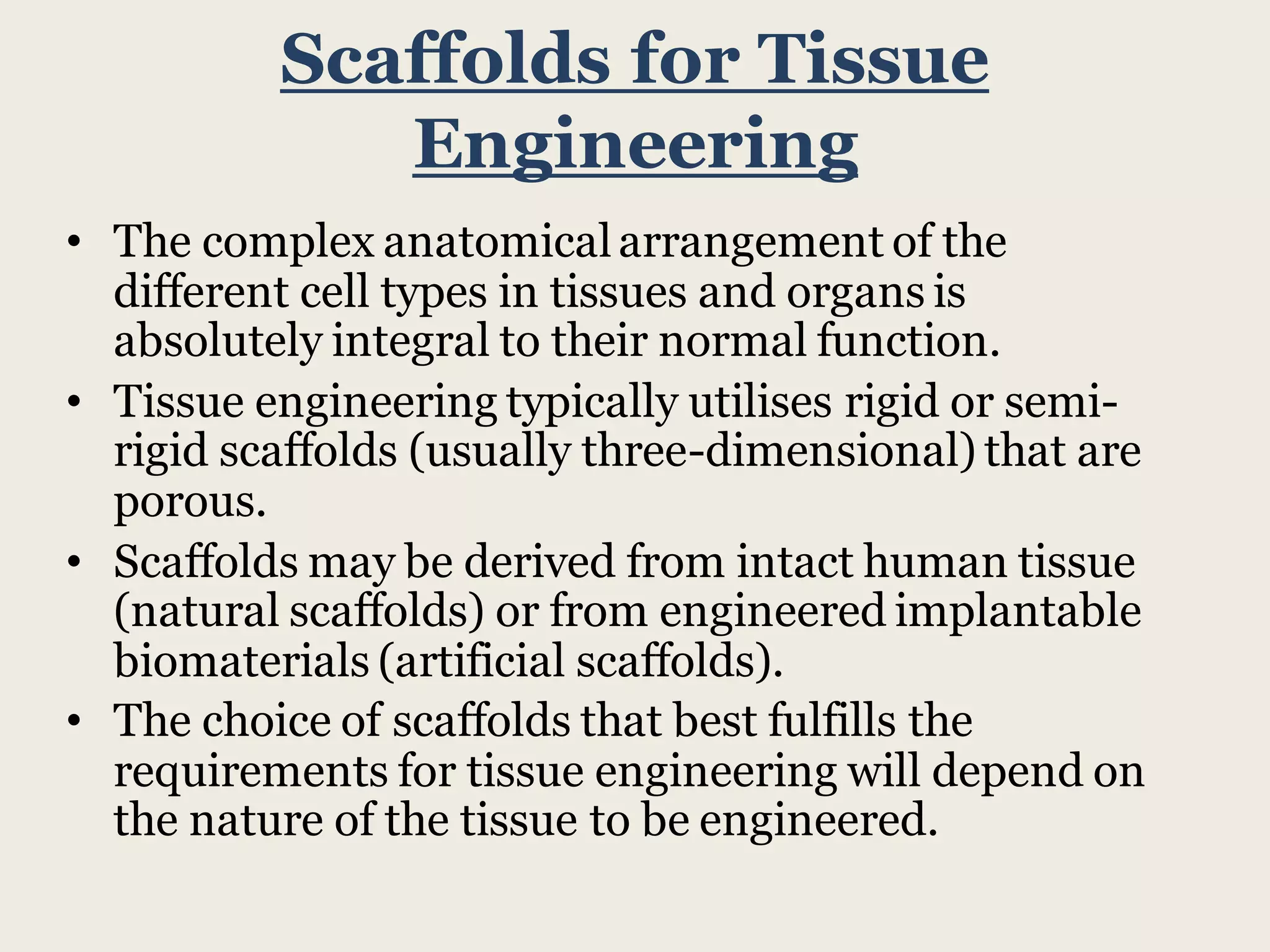 Scaffolds for Tissue
Engineering
• The complex anatomicalarrangement of the
different cell types in tissues and organs is
absolutely integral to their normal function.
• Tissue engineering typically utilises rigid or semi-
rigid scaffolds (usually three-dimensional) that are
porous.
• Scaffolds may be derived from intact human tissue
(natural scaffolds) or from engineered implantable
biomaterials (artificial scaffolds).
• The choice of scaffolds that best fulfills the
requirements for tissue engineering will depend on
the nature of the tissue to be engineered.
 