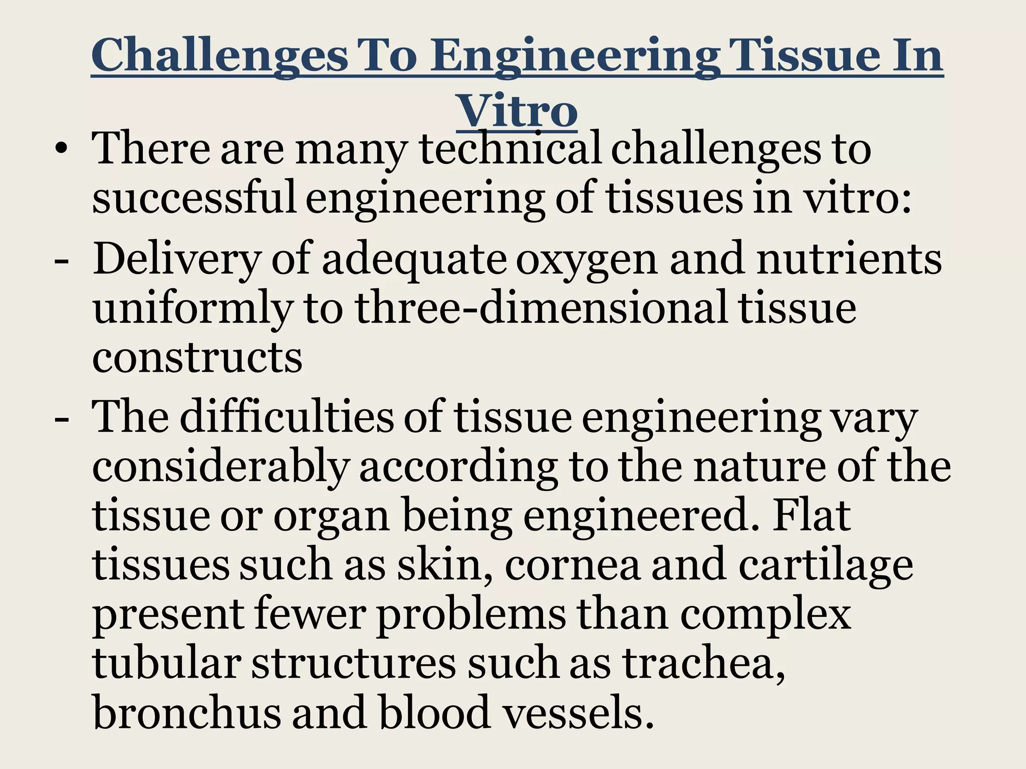 Challenges To Engineering Tissue In
Vitro
• There are many technical challenges to
successful engineering of tissues in vitro:
- Delivery of adequate oxygen and nutrients
uniformly to three-dimensional tissue
constructs
- The difficulties of tissue engineering vary
considerably according to the nature of the
tissue or organ being engineered. Flat
tissues such as skin, cornea and cartilage
present fewer problems than complex
tubular structures such as trachea,
bronchus and blood vessels.
 