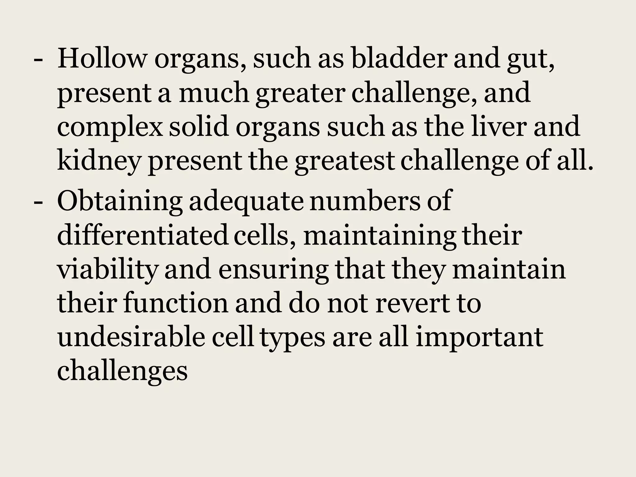 - Hollow organs, such as bladder and gut,
present a much greater challenge, and
complex solid organs such as the liver and
kidney present the greatest challenge of all.
- Obtaining adequate numbers of
differentiatedcells, maintaining their
viability and ensuring that they maintain
their function and do not revert to
undesirable cell types are all important
challenges
 