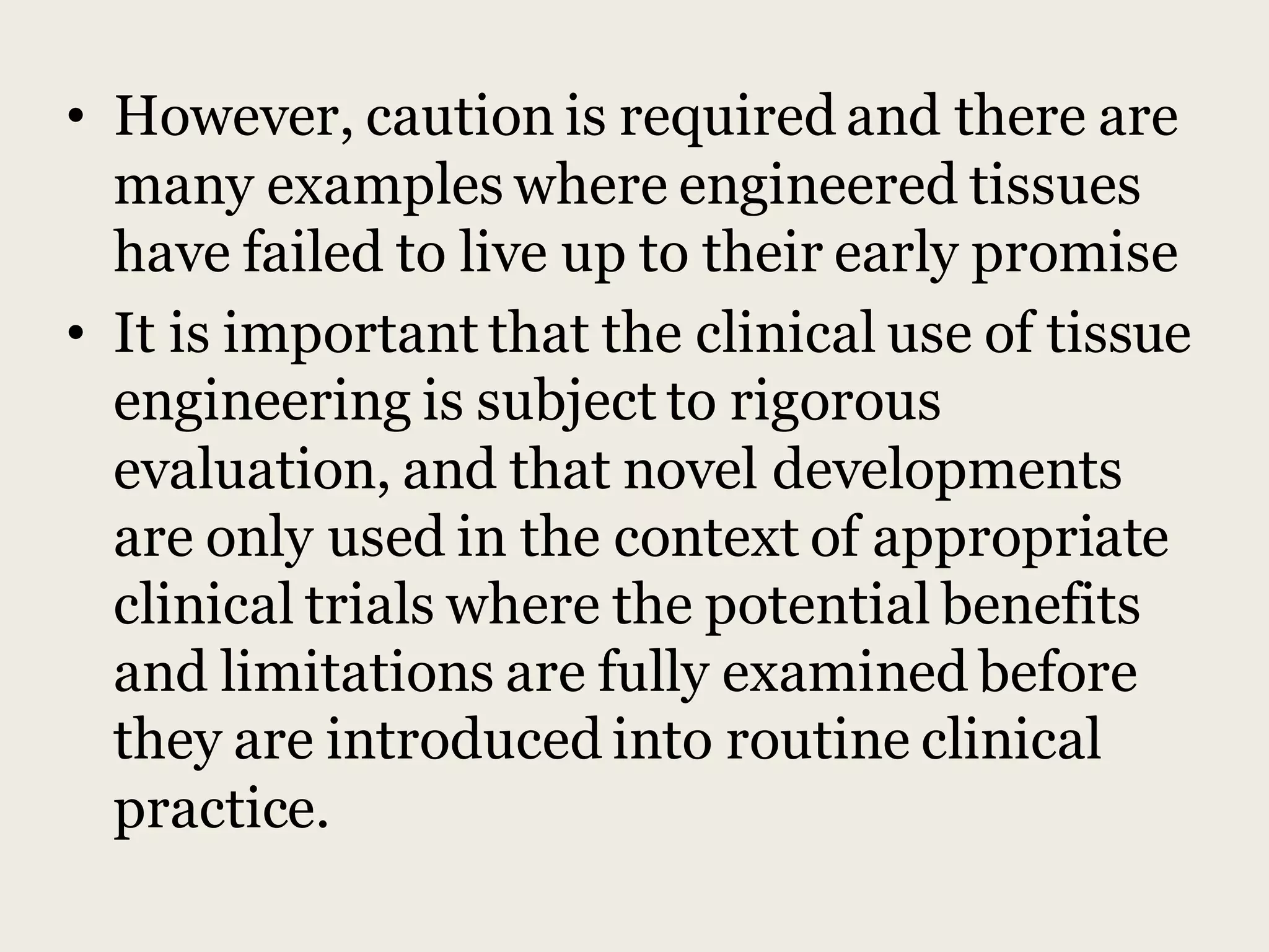 • However, caution is required and there are
many examples where engineered tissues
have failed to live up to their early promise
• It is important that the clinical use of tissue
engineering is subject to rigorous
evaluation, and that novel developments
are only used in the context of appropriate
clinical trials where the potential benefits
and limitations are fully examined before
they are introduced into routine clinical
practice.
 