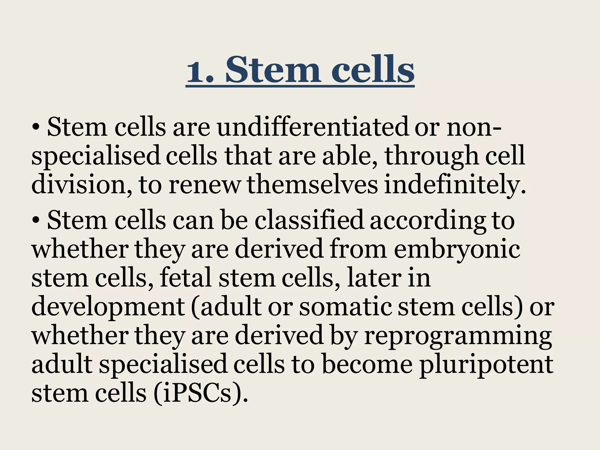 1. Stem cells
• Stem cells are undifferentiated or non-
specialised cells that are able, through cell
division, to renew themselves indefinitely.
• Stem cells can be classified according to
whether they are derived from embryonic
stem cells, fetal stem cells, later in
development (adult or somatic stem cells) or
whether they are derived by reprogramming
adult specialised cells to become pluripotent
stem cells (iPSCs).
 