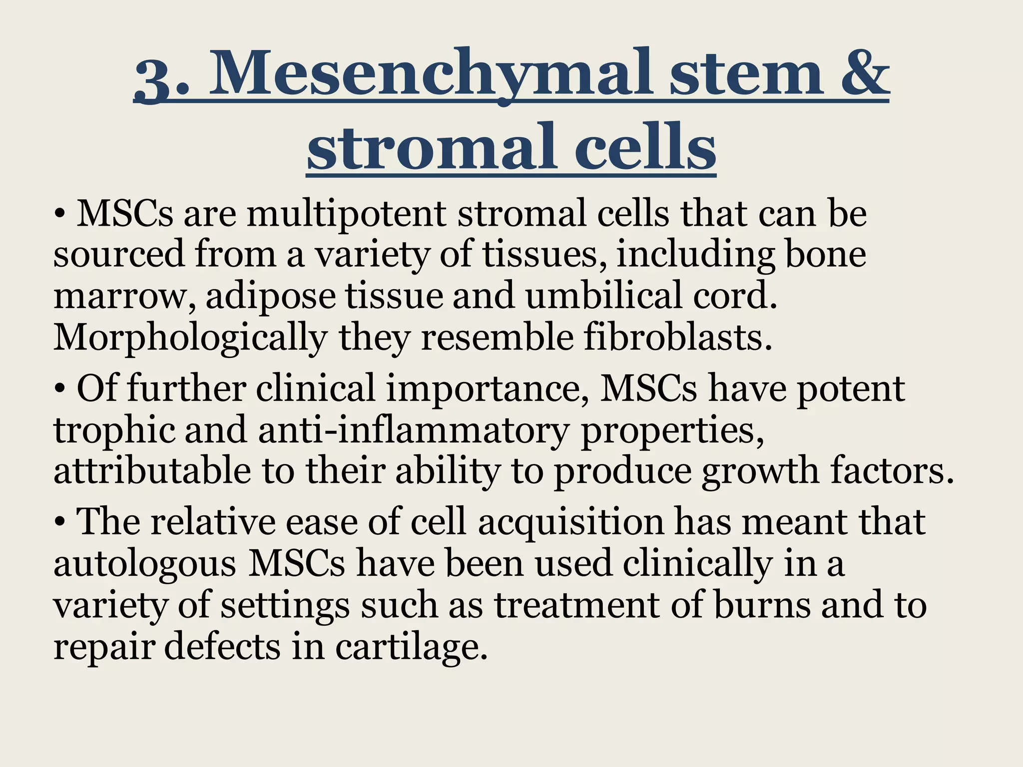 3. Mesenchymal stem &
stromal cells
• MSCs are multipotent stromal cells that can be
sourced from a variety of tissues, including bone
marrow, adipose tissue and umbilical cord.
Morphologically they resemble fibroblasts.
• Of further clinical importance, MSCs have potent
trophic and anti-inflammatory properties,
attributable to their ability to produce growth factors.
• The relative ease of cell acquisition has meant that
autologous MSCs have been used clinically in a
variety of settings such as treatment of burns and to
repair defects in cartilage.
 