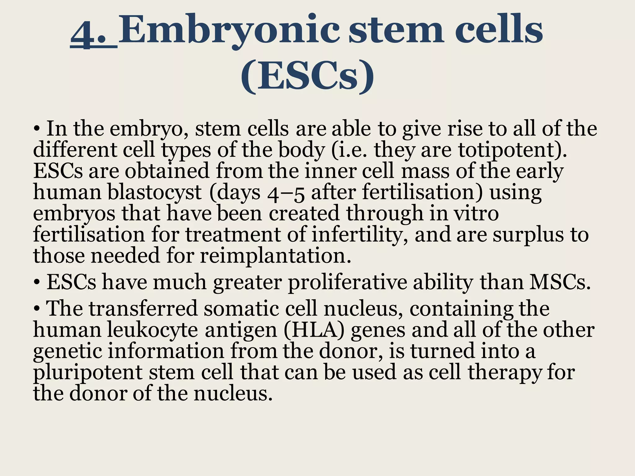 4. Embryonic stem cells
(ESCs)
• In the embryo, stem cells are able to give rise to all of the
different cell types of the body (i.e. they are totipotent).
ESCs are obtained from the inner cell mass of the early
human blastocyst (days 4–5 after fertilisation) using
embryos that have been created through in vitro
fertilisation for treatment of infertility, and are surplus to
those needed for reimplantation.
• ESCs have much greater proliferative ability than MSCs.
• The transferred somatic cell nucleus, containing the
human leukocyte antigen (HLA) genes and all of the other
genetic information from the donor, is turned into a
pluripotent stem cell that can be used as cell therapy for
the donor of the nucleus.
 