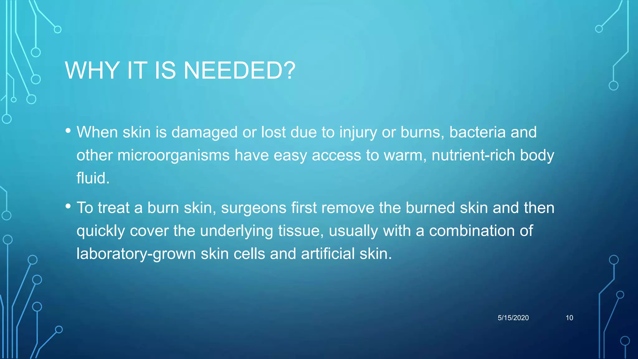 WHY IT IS NEEDED?
• When skin is damaged or lost due to injury or burns, bacteria and
other microorganisms have easy access to warm, nutrient-rich body
fluid.
• To treat a burn skin, surgeons first remove the burned skin and then
quickly cover the underlying tissue, usually with a combination of
laboratory-grown skin cells and artificial skin.
5/15/2020 10
 