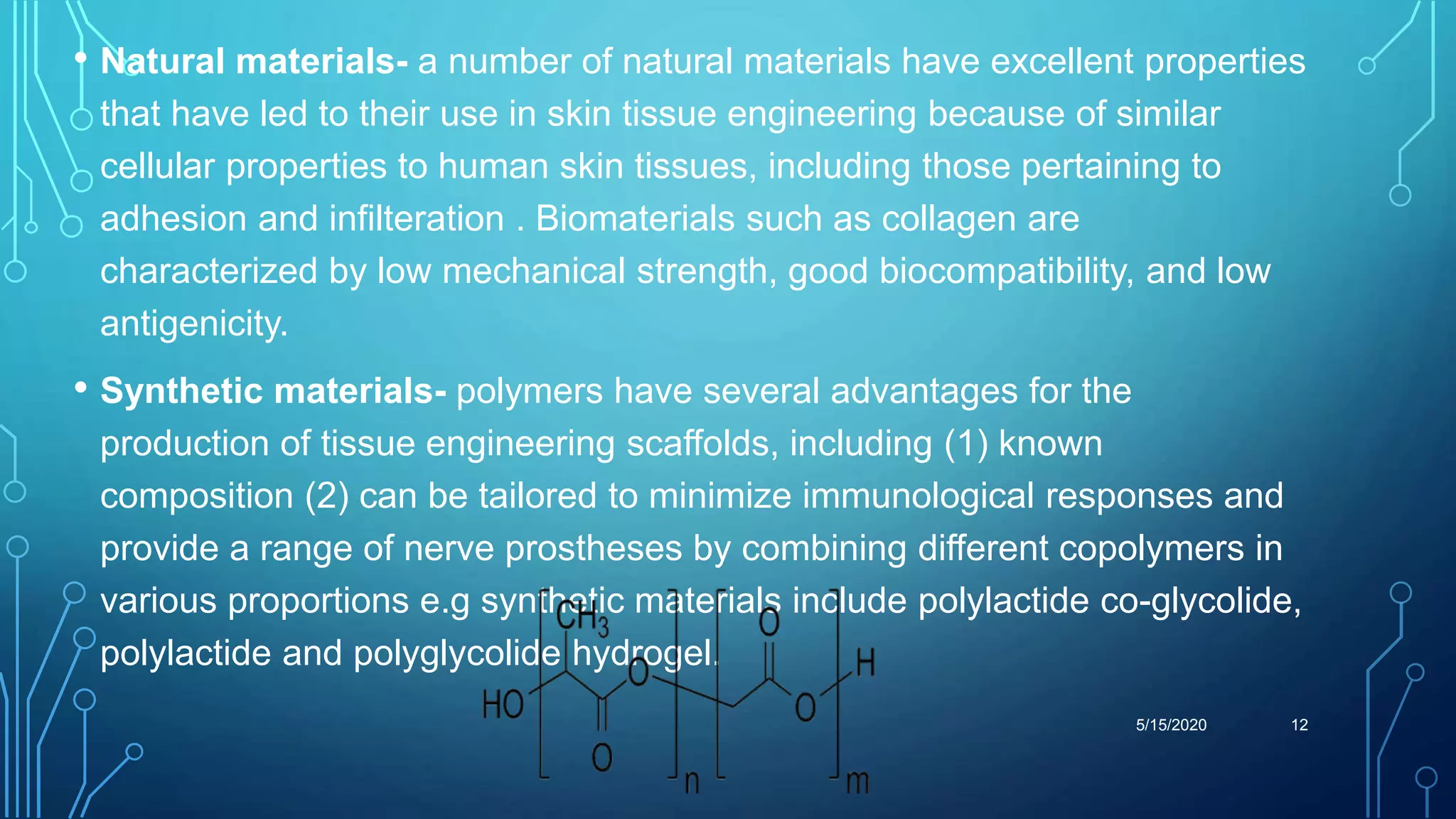 • Natural materials- a number of natural materials have excellent properties
that have led to their use in skin tissue engineering because of similar
cellular properties to human skin tissues, including those pertaining to
adhesion and infilteration . Biomaterials such as collagen are
characterized by low mechanical strength, good biocompatibility, and low
antigenicity.
• Synthetic materials- polymers have several advantages for the
production of tissue engineering scaffolds, including (1) known
composition (2) can be tailored to minimize immunological responses and
provide a range of nerve prostheses by combining different copolymers in
various proportions e.g synthetic materials include polylactide co-glycolide,
polylactide and polyglycolide hydrogel.
5/15/2020 12
 