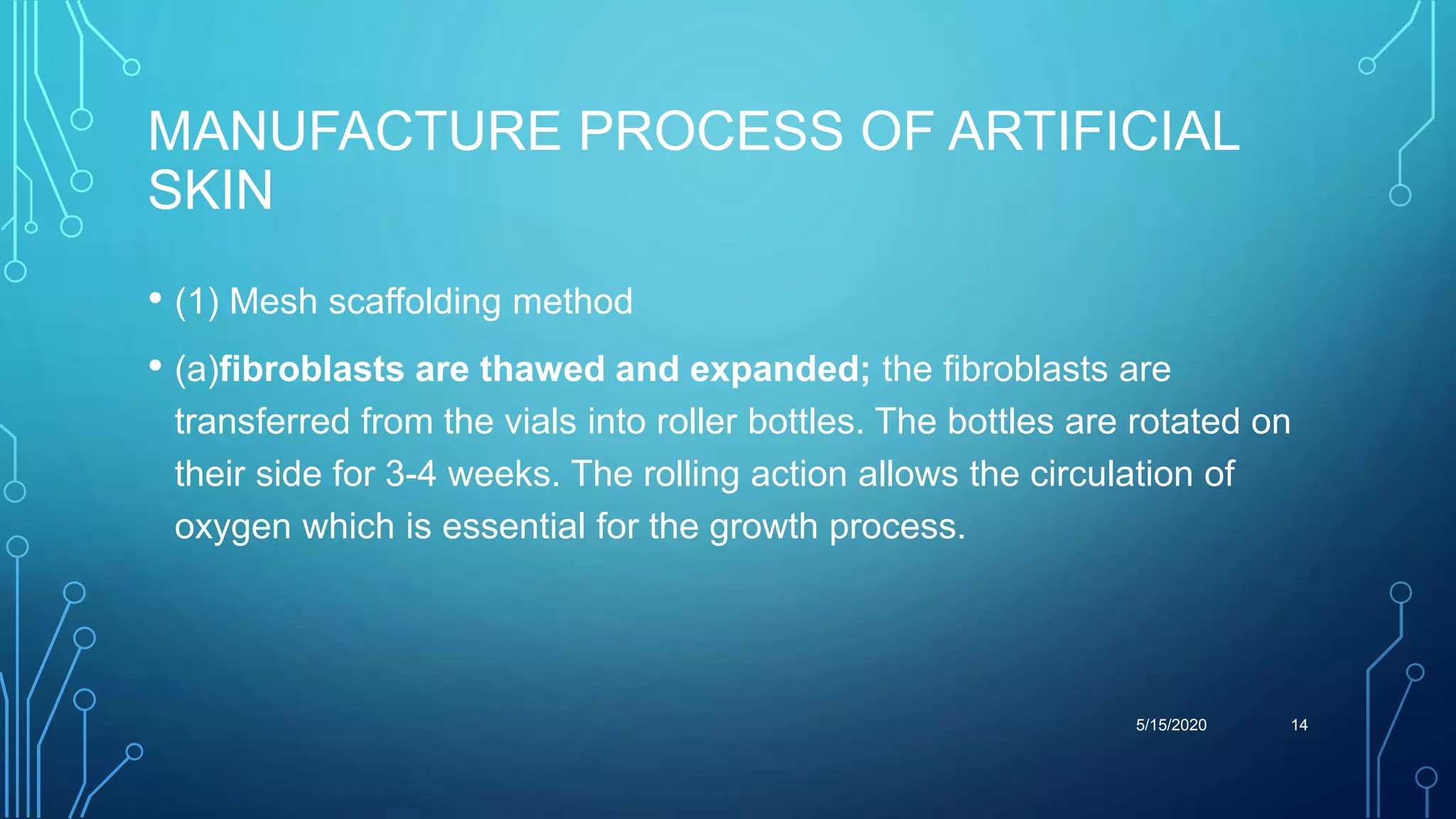 MANUFACTURE PROCESS OF ARTIFICIAL
SKIN
• (1) Mesh scaffolding method
• (a)fibroblasts are thawed and expanded; the fibroblasts are
transferred from the vials into roller bottles. The bottles are rotated on
their side for 3-4 weeks. The rolling action allows the circulation of
oxygen which is essential for the growth process.
5/15/2020 14
 
