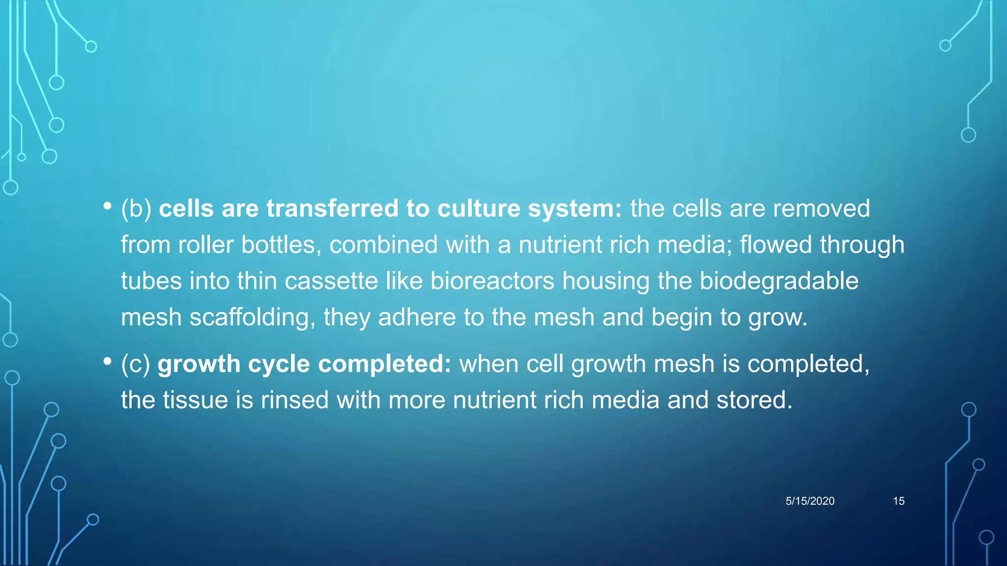• (b) cells are transferred to culture system: the cells are removed
from roller bottles, combined with a nutrient rich media; flowed through
tubes into thin cassette like bioreactors housing the biodegradable
mesh scaffolding, they adhere to the mesh and begin to grow.
• (c) growth cycle completed: when cell growth mesh is completed,
the tissue is rinsed with more nutrient rich media and stored.
5/15/2020 15
 
