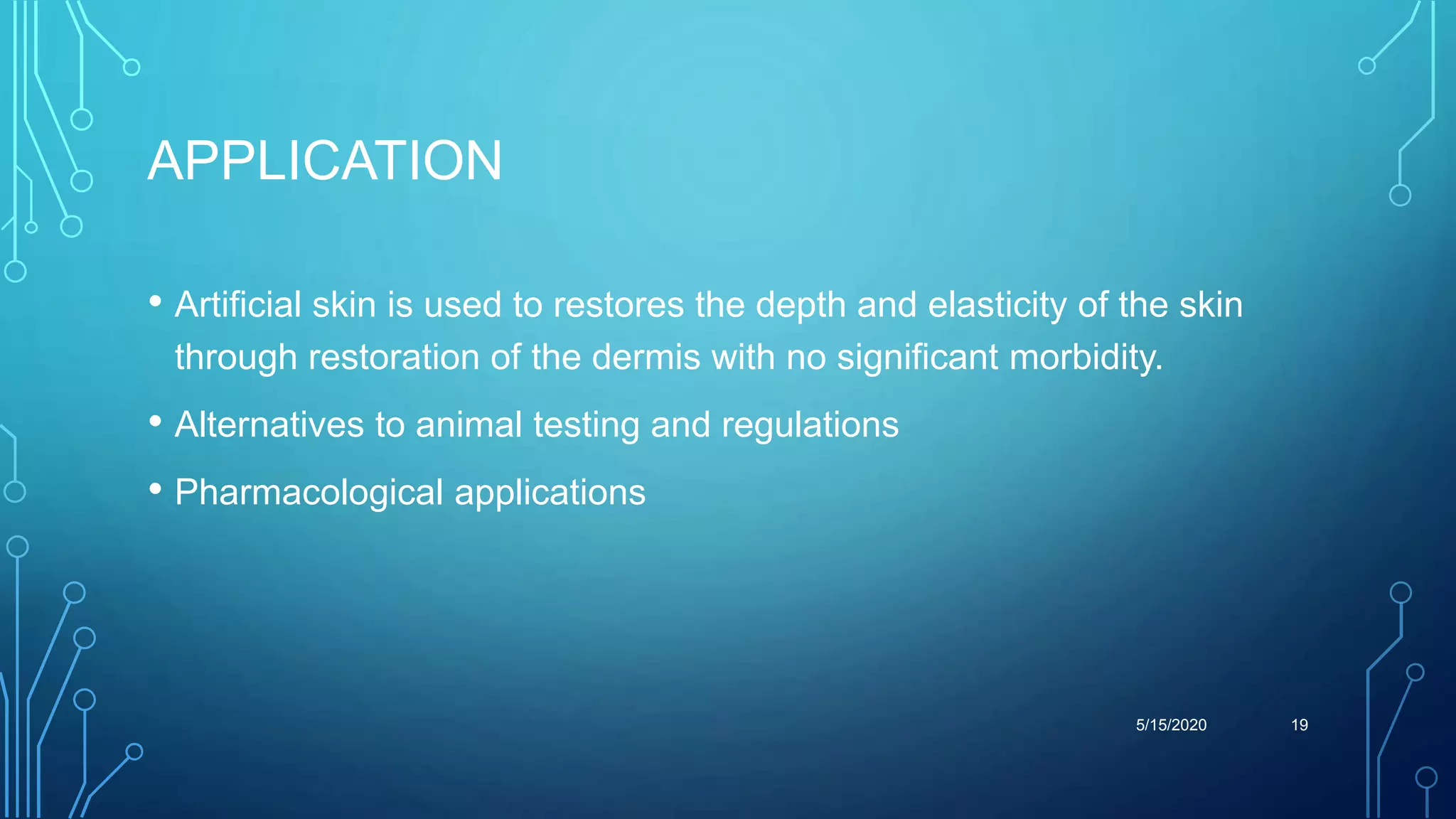 APPLICATION
• Artificial skin is used to restores the depth and elasticity of the skin
through restoration of the dermis with no significant morbidity.
• Alternatives to animal testing and regulations
• Pharmacological applications
5/15/2020 19
 