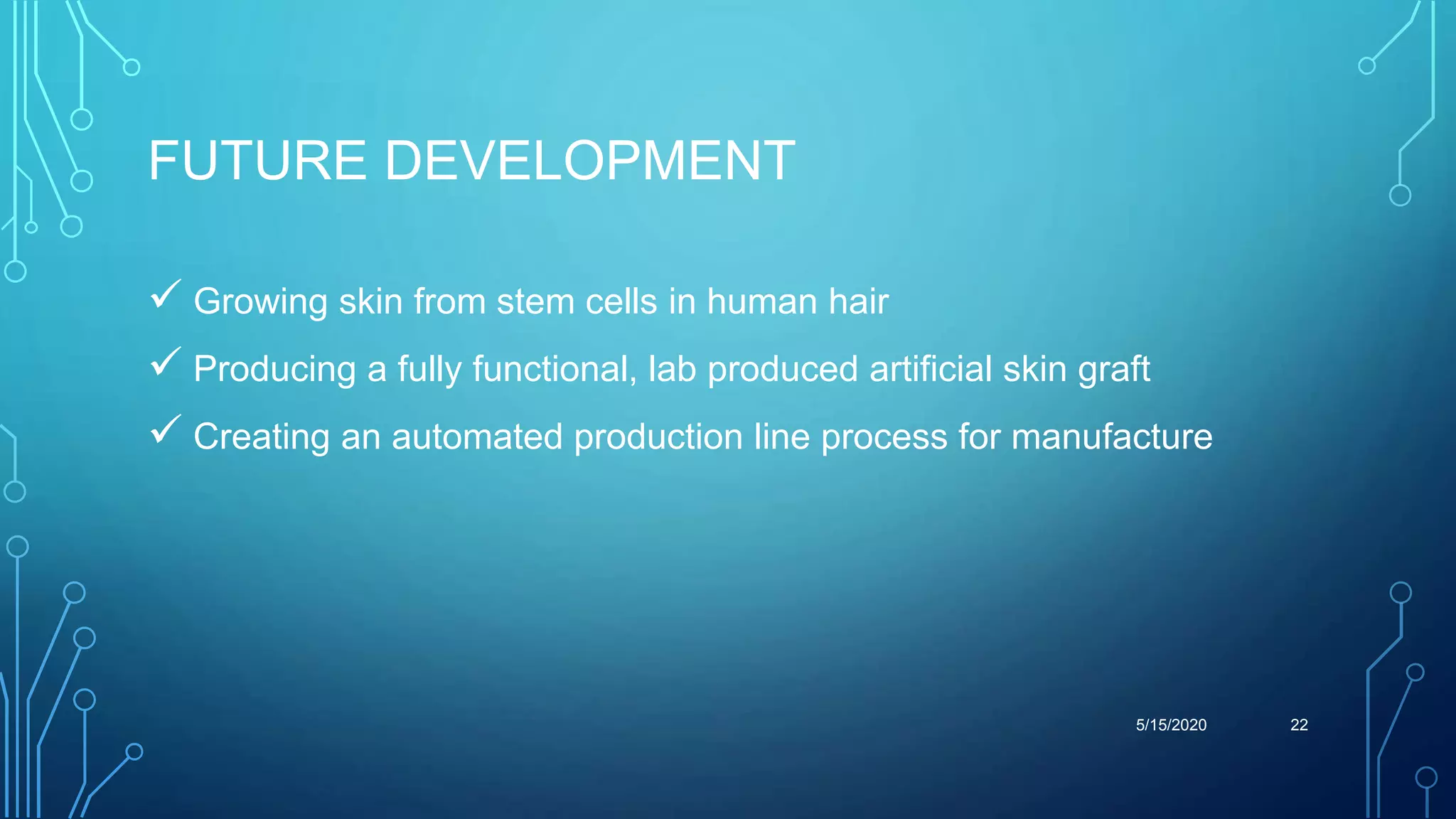 FUTURE DEVELOPMENT
 Growing skin from stem cells in human hair
 Producing a fully functional, lab produced artificial skin graft
 Creating an automated production line process for manufacture
5/15/2020 22
 
