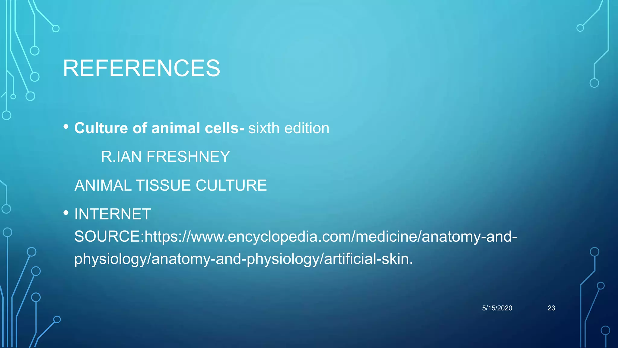 REFERENCES
• Culture of animal cells- sixth edition
R.IAN FRESHNEY
ANIMAL TISSUE CULTURE
• INTERNET
SOURCE:https://www.encyclopedia.com/medicine/anatomy-and-
physiology/anatomy-and-physiology/artificial-skin.
5/15/2020 23
 