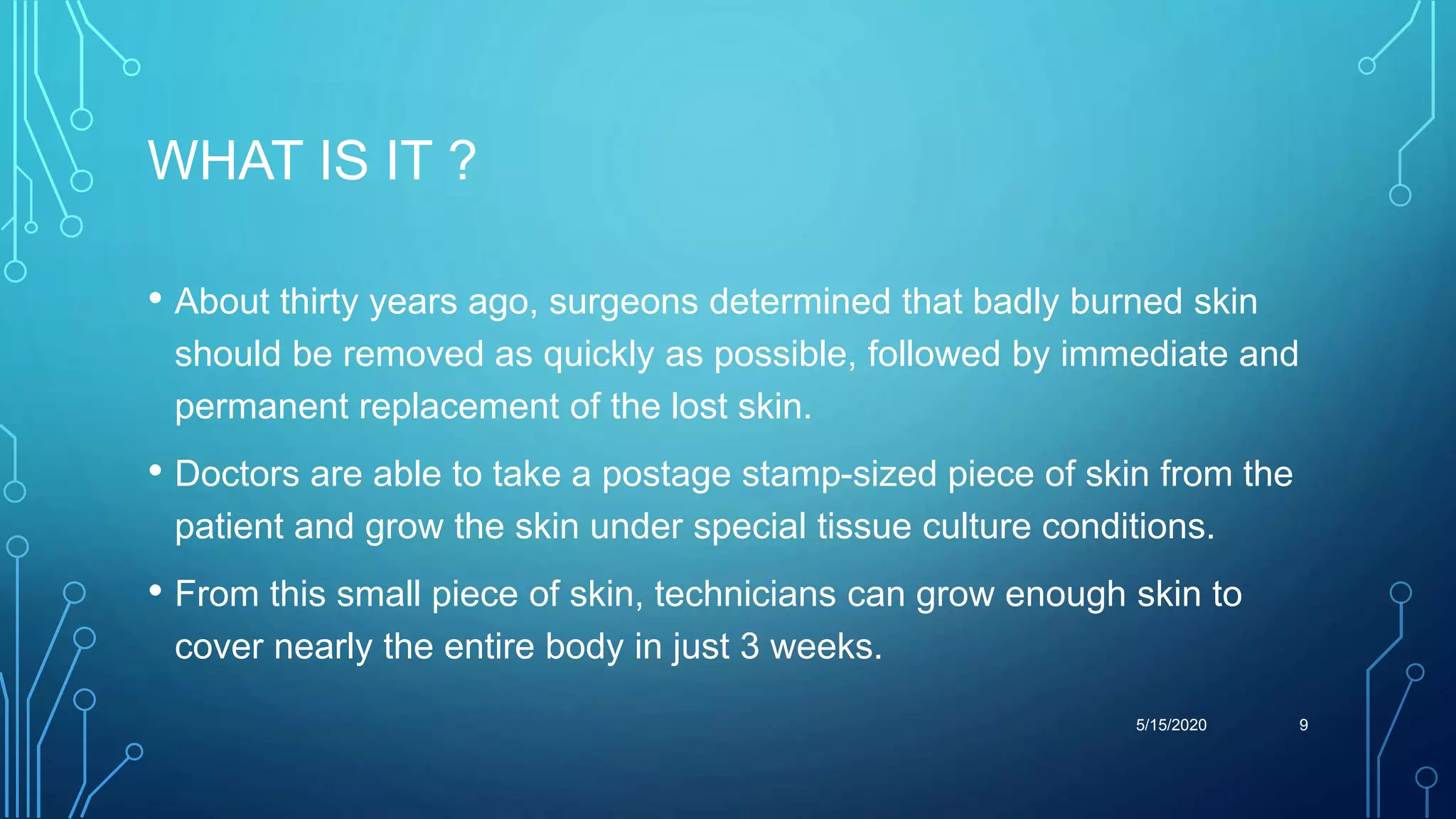WHAT IS IT ?
• About thirty years ago, surgeons determined that badly burned skin
should be removed as quickly as possible, followed by immediate and
permanent replacement of the lost skin.
• Doctors are able to take a postage stamp-sized piece of skin from the
patient and grow the skin under special tissue culture conditions.
• From this small piece of skin, technicians can grow enough skin to
cover nearly the entire body in just 3 weeks.
5/15/2020 9
 