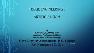 TISSUE ENGINEERING :
ARTIFICIAL SKIN
5/15/2020 1
By
KAUSHAL KUMAR SAHU
Assistant Professor (Ad Hoc)
Department of Biotechnology
Govt. Digvijay Autonomous P. G. College
Raj-Nandgaon ( C. G. )
 