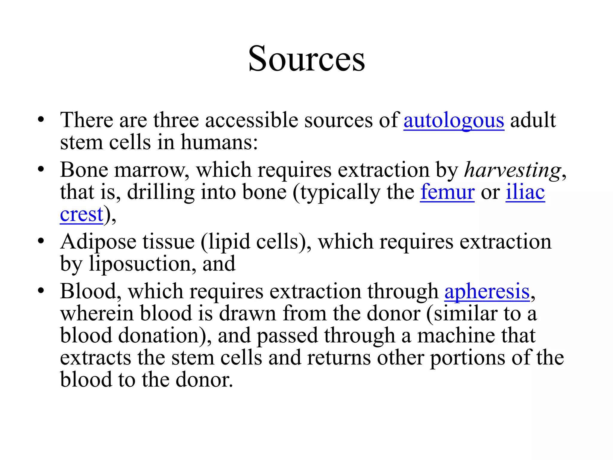 Sources
• There are three accessible sources of autologous adult
stem cells in humans:
• Bone marrow, which requires extraction by harvesting,
that is, drilling into bone (typically the femur or iliac
crest),
• Adipose tissue (lipid cells), which requires extraction
by liposuction, and
• Blood, which requires extraction through apheresis,
wherein blood is drawn from the donor (similar to a
blood donation), and passed through a machine that
extracts the stem cells and returns other portions of the
blood to the donor.
 