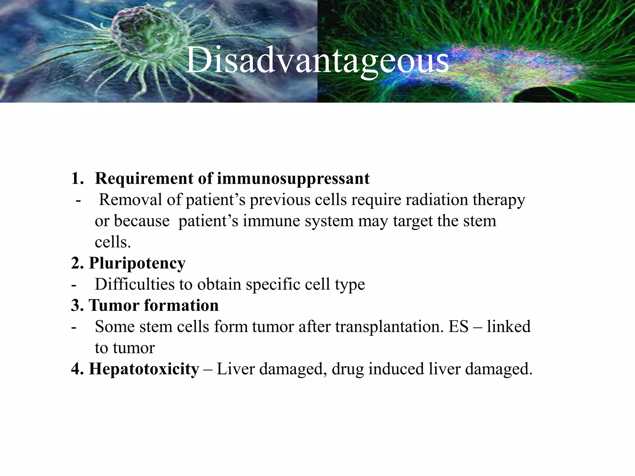 Disadvantageous
1. Requirement of immunosuppressant
- Removal of patient’s previous cells require radiation therapy
or because patient’s immune system may target the stem
cells.
2. Pluripotency
- Difficulties to obtain specific cell type
3. Tumor formation
- Some stem cells form tumor after transplantation. ES – linked
to tumor
4. Hepatotoxicity – Liver damaged, drug induced liver damaged.
 