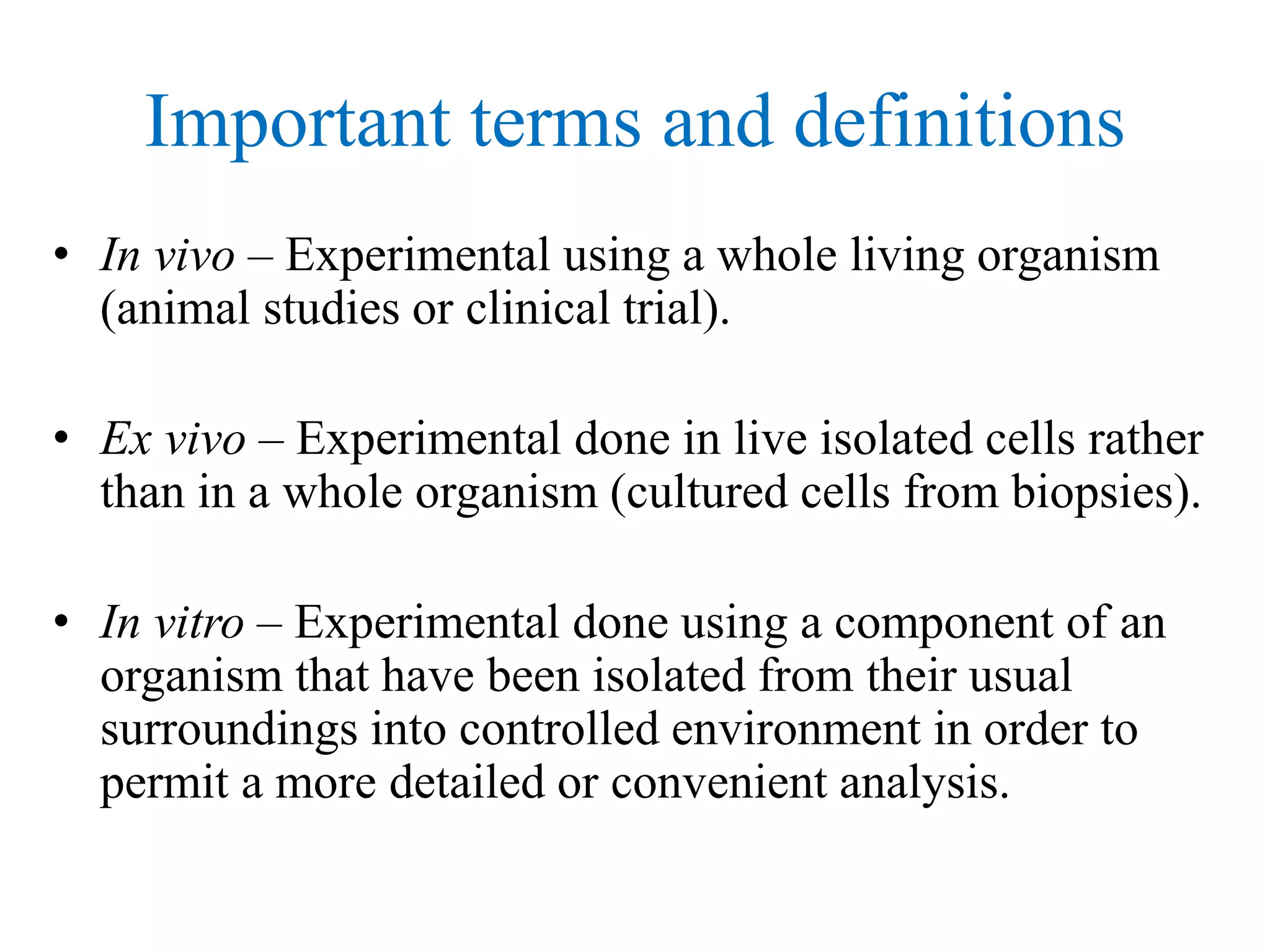 Important terms and definitions
• In vivo – Experimental using a whole living organism
(animal studies or clinical trial).
• Ex vivo – Experimental done in live isolated cells rather
than in a whole organism (cultured cells from biopsies).
• In vitro – Experimental done using a component of an
organism that have been isolated from their usual
surroundings into controlled environment in order to
permit a more detailed or convenient analysis.
 