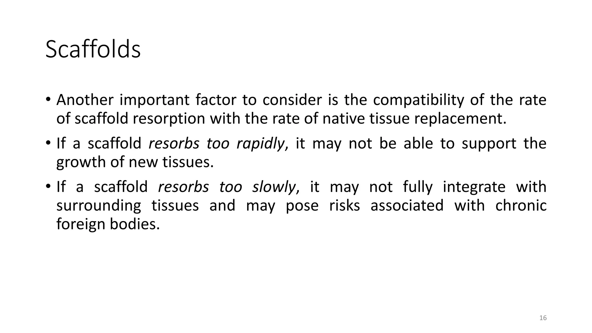 Scaffolds
• Another important factor to consider is the compatibility of the rate
of scaffold resorption with the rate of native tissue replacement.
• If a scaffold resorbs too rapidly, it may not be able to support the
growth of new tissues.
• If a scaffold resorbs too slowly, it may not fully integrate with
surrounding tissues and may pose risks associated with chronic
foreign bodies.
16
 