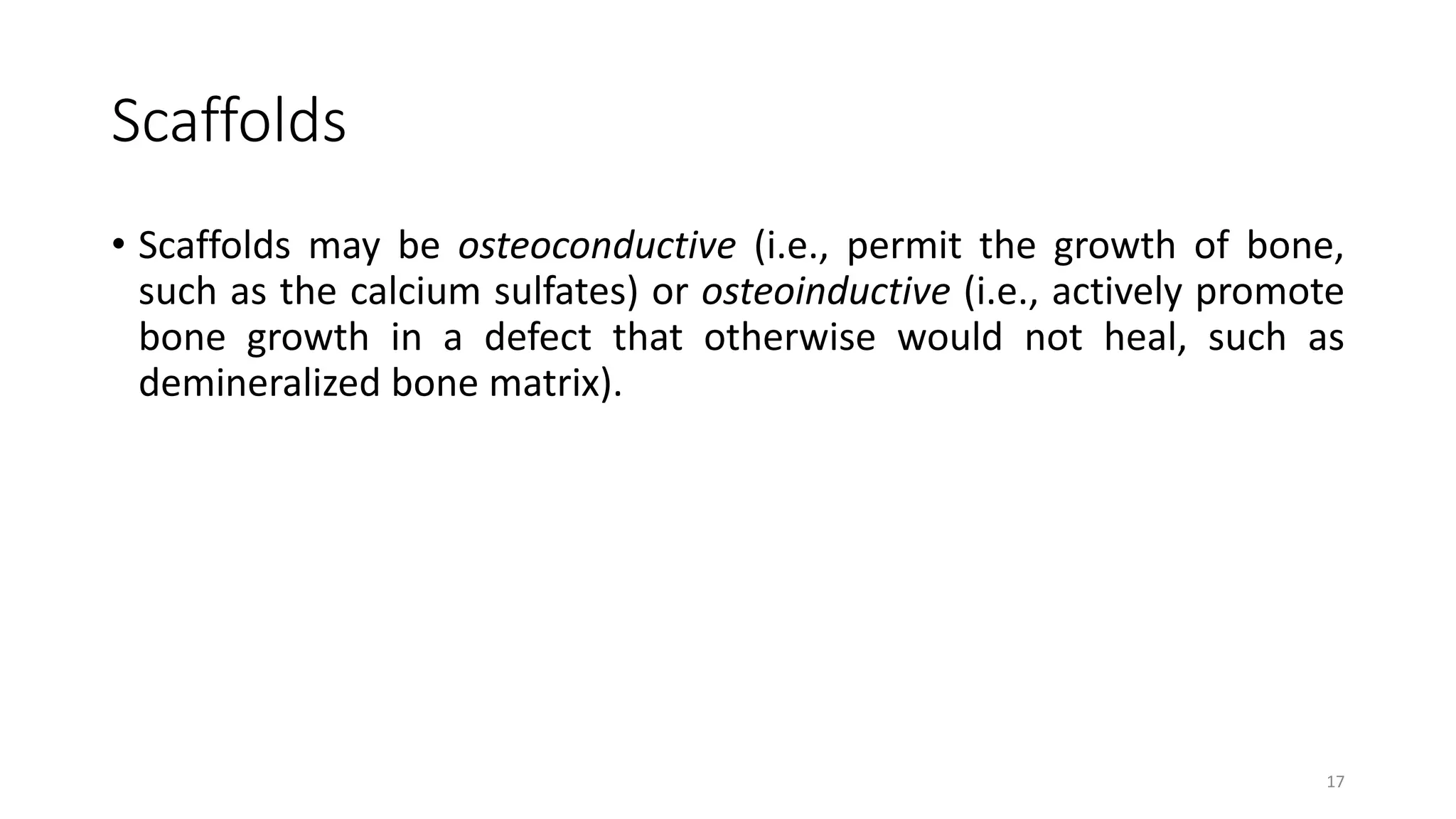 Scaffolds
• Scaffolds may be osteoconductive (i.e., permit the growth of bone,
such as the calcium sulfates) or osteoinductive (i.e., actively promote
bone growth in a defect that otherwise would not heal, such as
demineralized bone matrix).
17
 