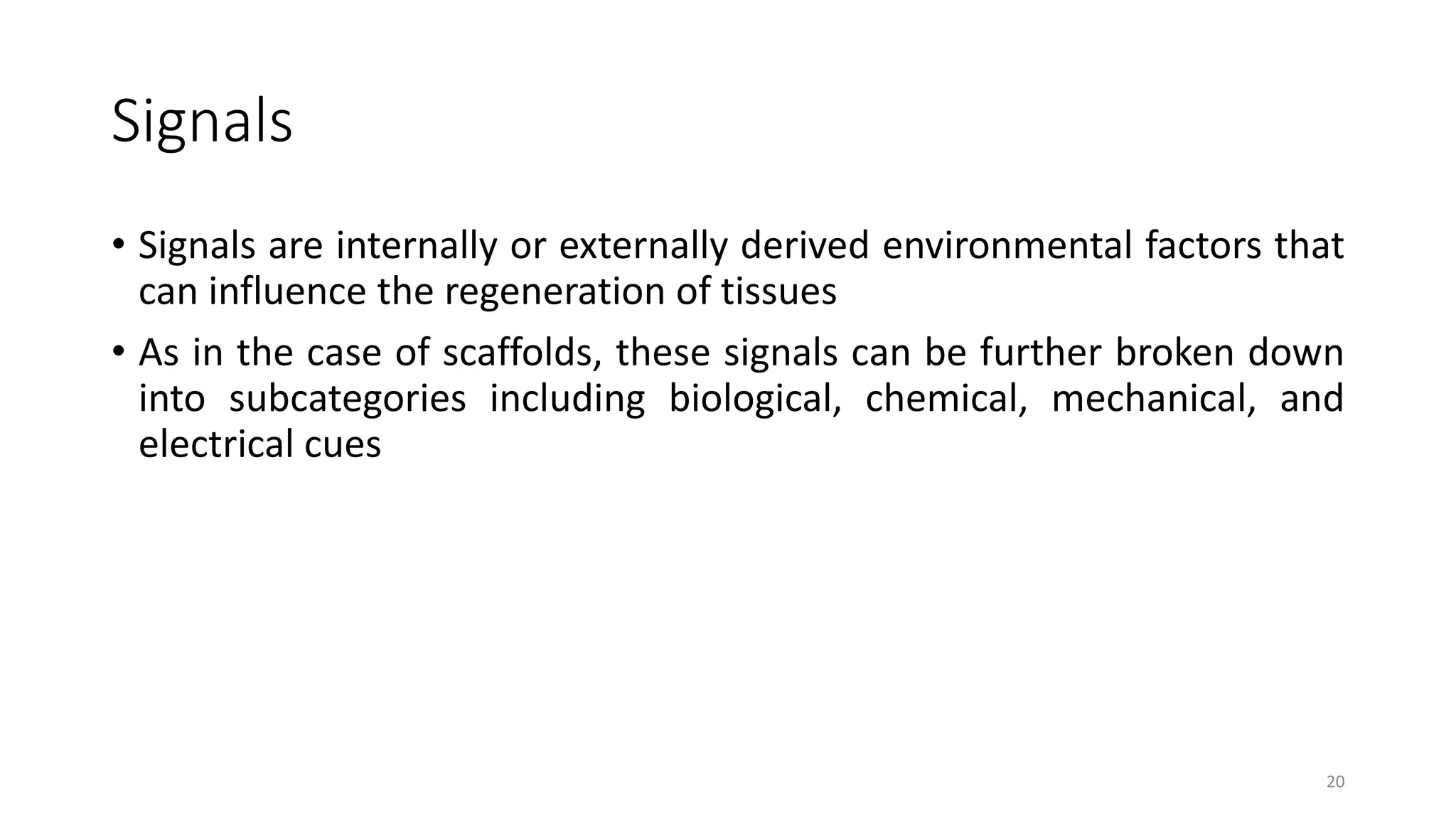 Signals
• Signals are internally or externally derived environmental factors that
can influence the regeneration of tissues
• As in the case of scaffolds, these signals can be further broken down
into subcategories including biological, chemical, mechanical, and
electrical cues
20
 