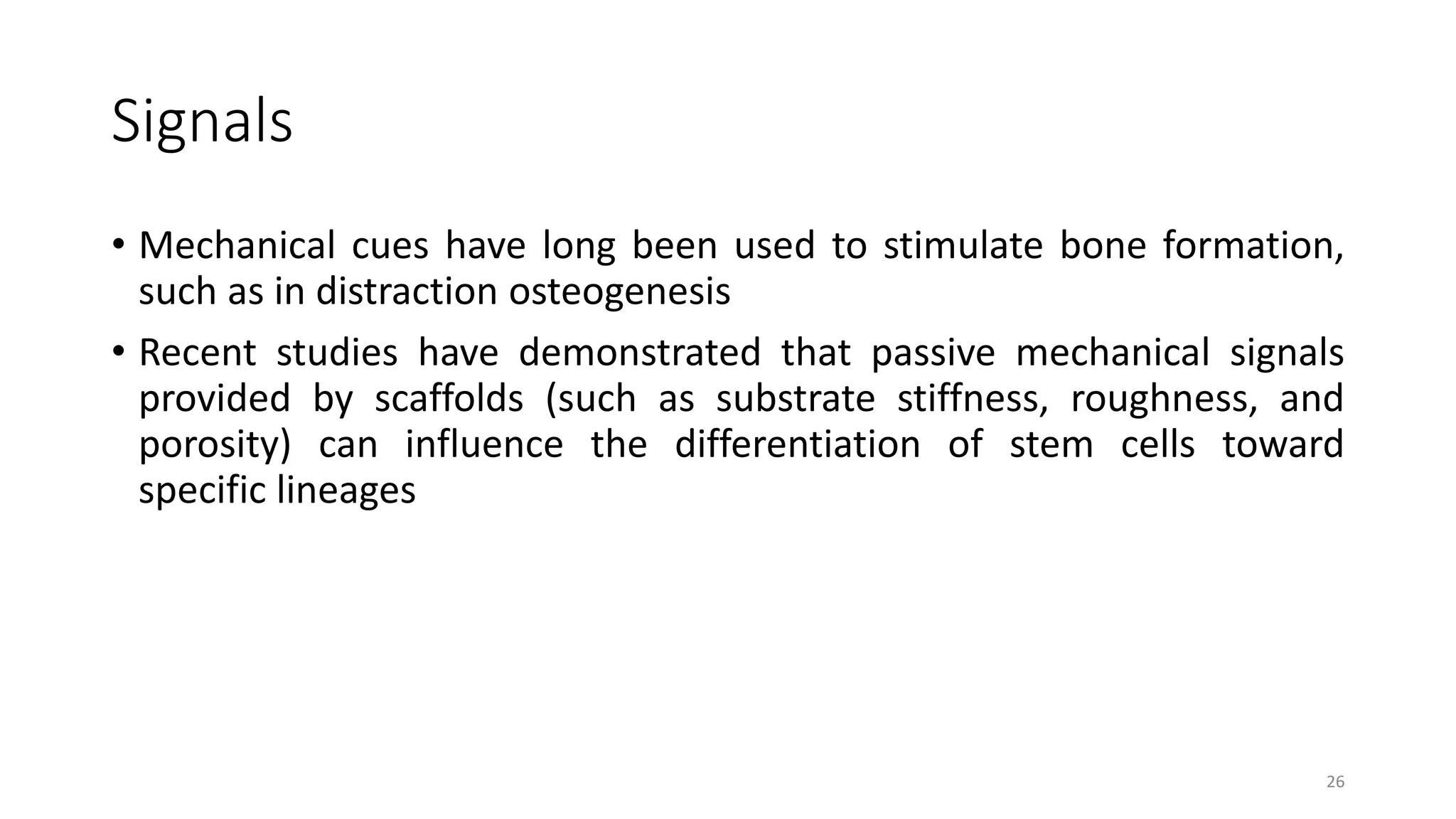 Signals
• Mechanical cues have long been used to stimulate bone formation,
such as in distraction osteogenesis
• Recent studies have demonstrated that passive mechanical signals
provided by scaffolds (such as substrate stiffness, roughness, and
porosity) can influence the differentiation of stem cells toward
specific lineages
26
 