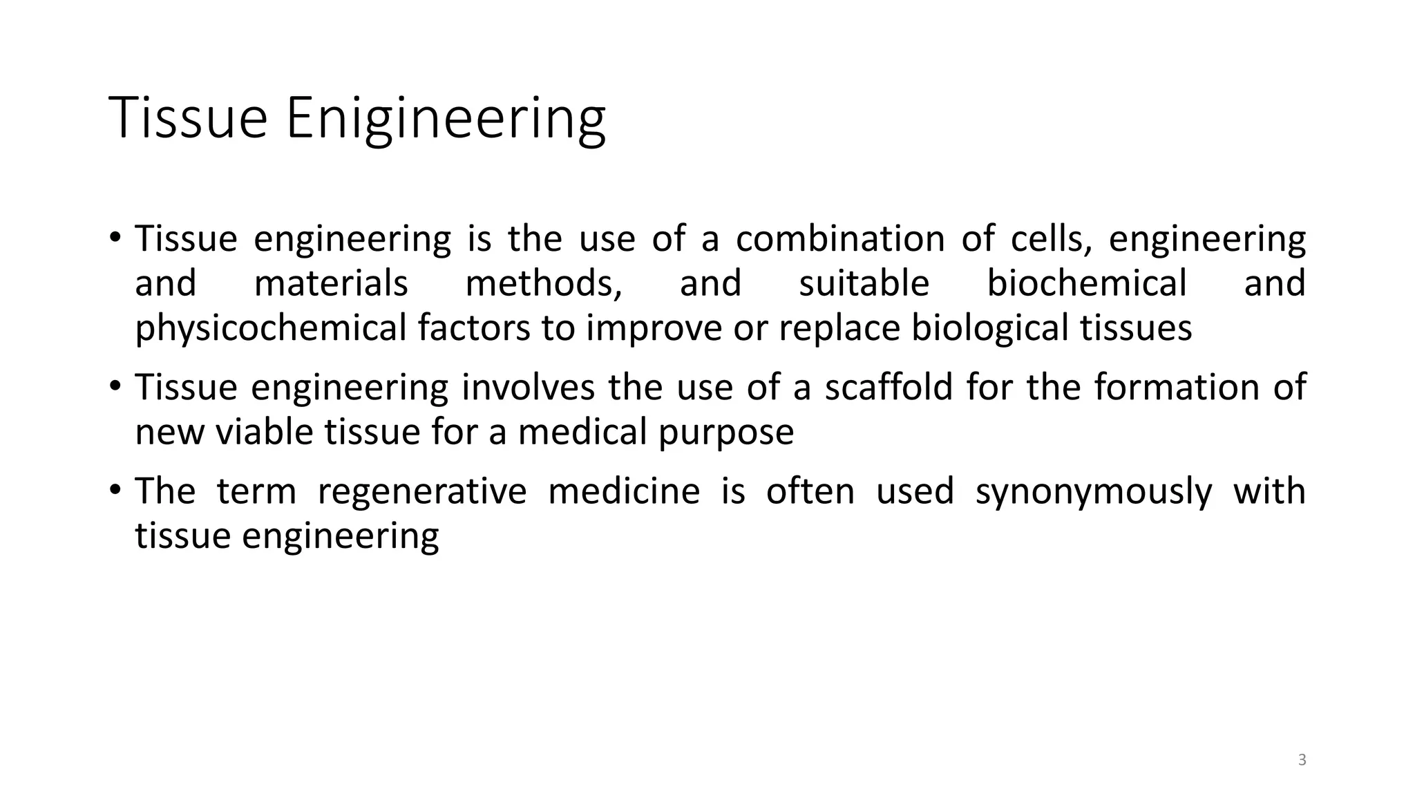 Tissue Enigineering
• Tissue engineering is the use of a combination of cells, engineering
and materials methods, and suitable biochemical and
physicochemical factors to improve or replace biological tissues
• Tissue engineering involves the use of a scaffold for the formation of
new viable tissue for a medical purpose
• The term regenerative medicine is often used synonymously with
tissue engineering
3
 