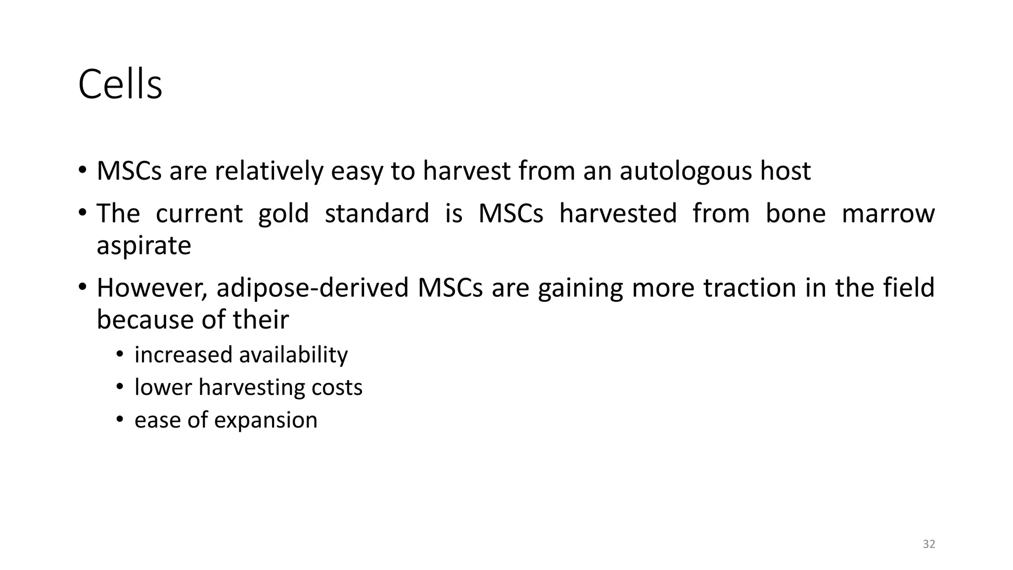 Cells
• MSCs are relatively easy to harvest from an autologous host
• The current gold standard is MSCs harvested from bone marrow
aspirate
• However, adipose-derived MSCs are gaining more traction in the field
because of their
• increased availability
• lower harvesting costs
• ease of expansion
32
 