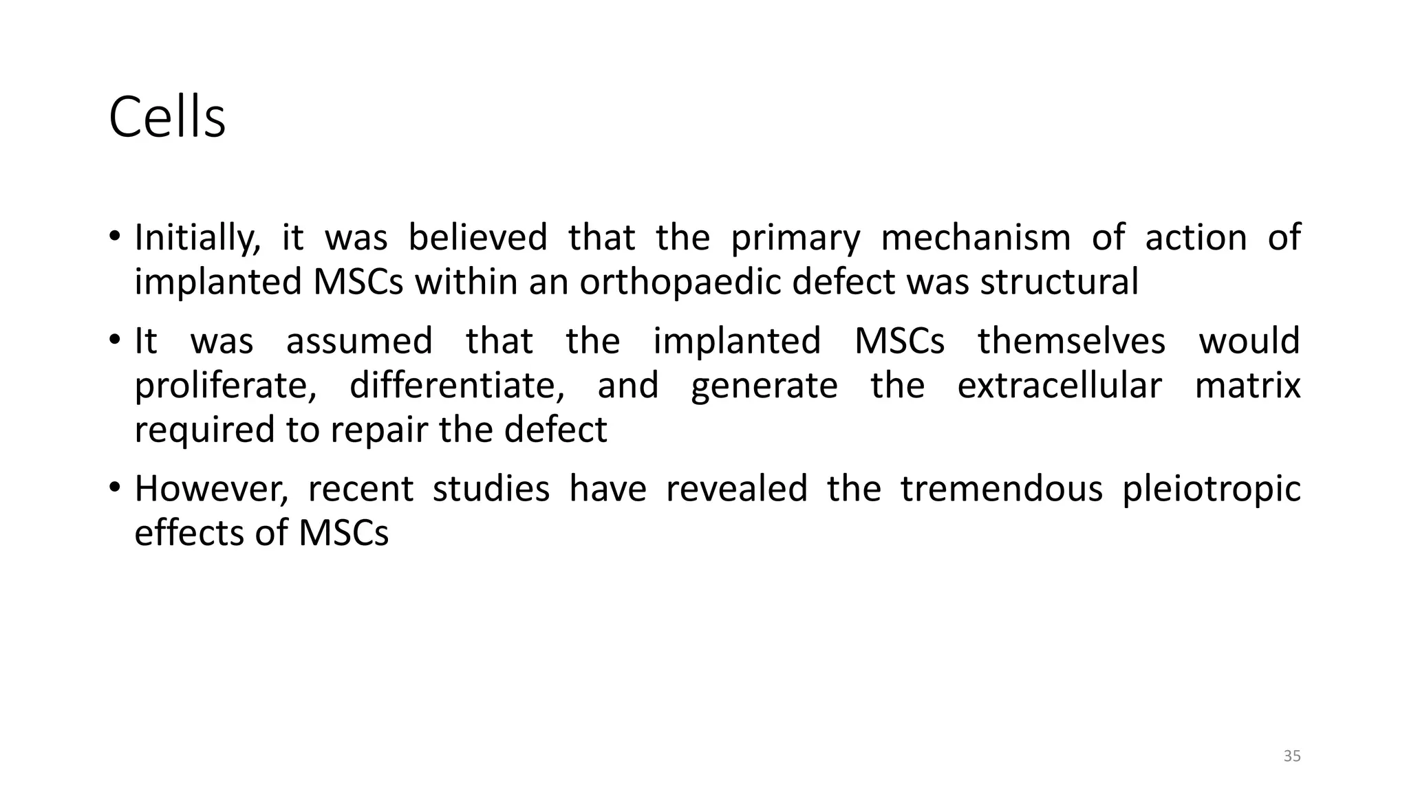 Cells
• Initially, it was believed that the primary mechanism of action of
implanted MSCs within an orthopaedic defect was structural
• It was assumed that the implanted MSCs themselves would
proliferate, differentiate, and generate the extracellular matrix
required to repair the defect
• However, recent studies have revealed the tremendous pleiotropic
effects of MSCs
35
 