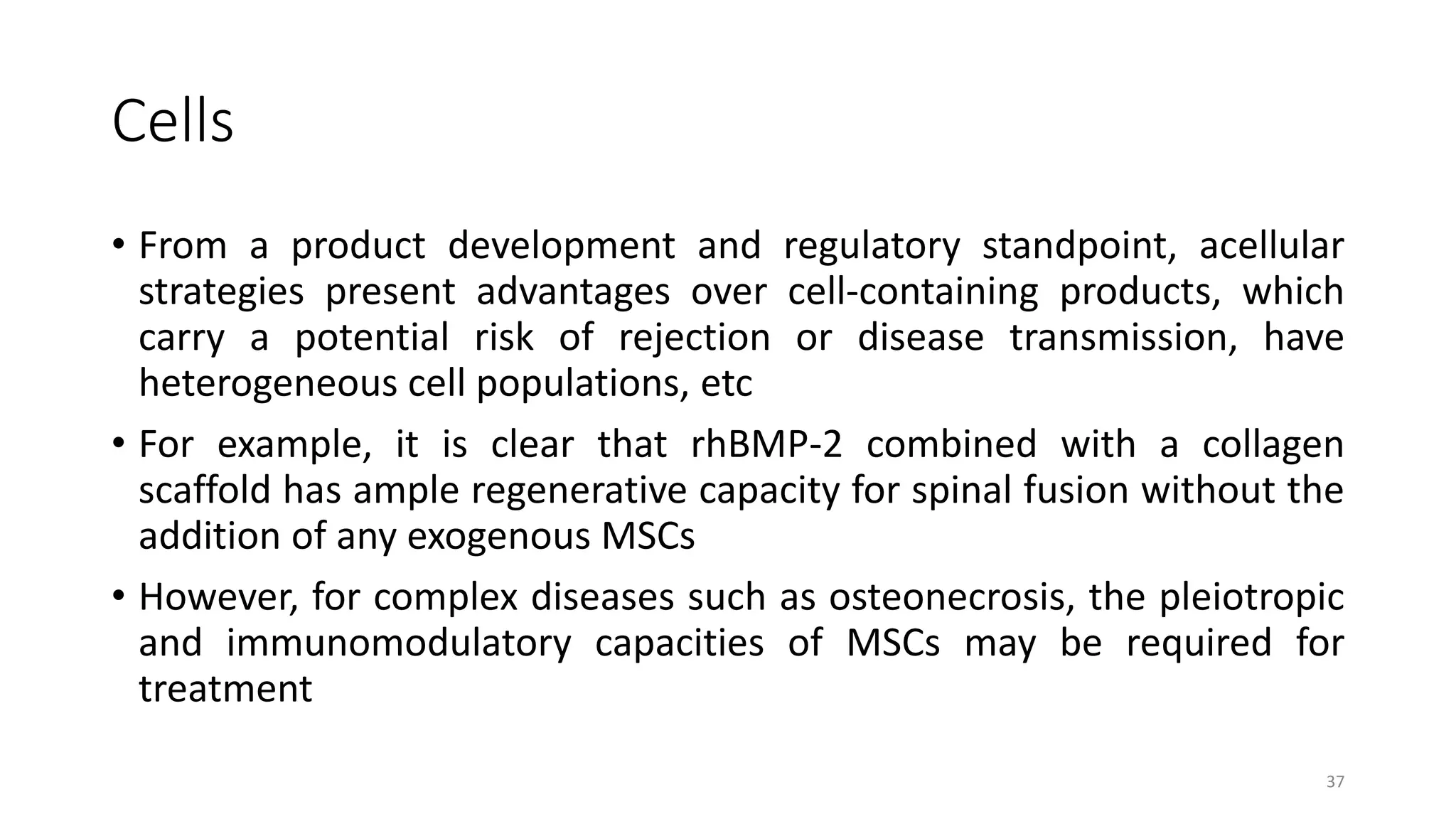 Cells
• From a product development and regulatory standpoint, acellular
strategies present advantages over cell-containing products, which
carry a potential risk of rejection or disease transmission, have
heterogeneous cell populations, etc
• For example, it is clear that rhBMP-2 combined with a collagen
scaffold has ample regenerative capacity for spinal fusion without the
addition of any exogenous MSCs
• However, for complex diseases such as osteonecrosis, the pleiotropic
and immunomodulatory capacities of MSCs may be required for
treatment
37
 
