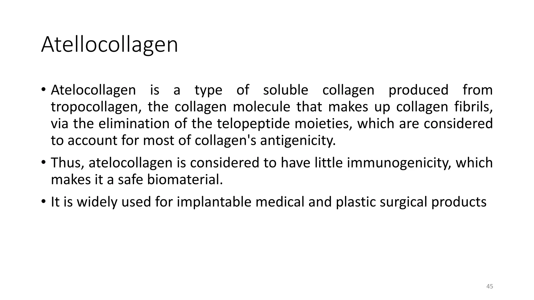 Atellocollagen
• Atelocollagen is a type of soluble collagen produced from
tropocollagen, the collagen molecule that makes up collagen fibrils,
via the elimination of the telopeptide moieties, which are considered
to account for most of collagen's antigenicity.
• Thus, atelocollagen is considered to have little immunogenicity, which
makes it a safe biomaterial.
• It is widely used for implantable medical and plastic surgical products
45
 