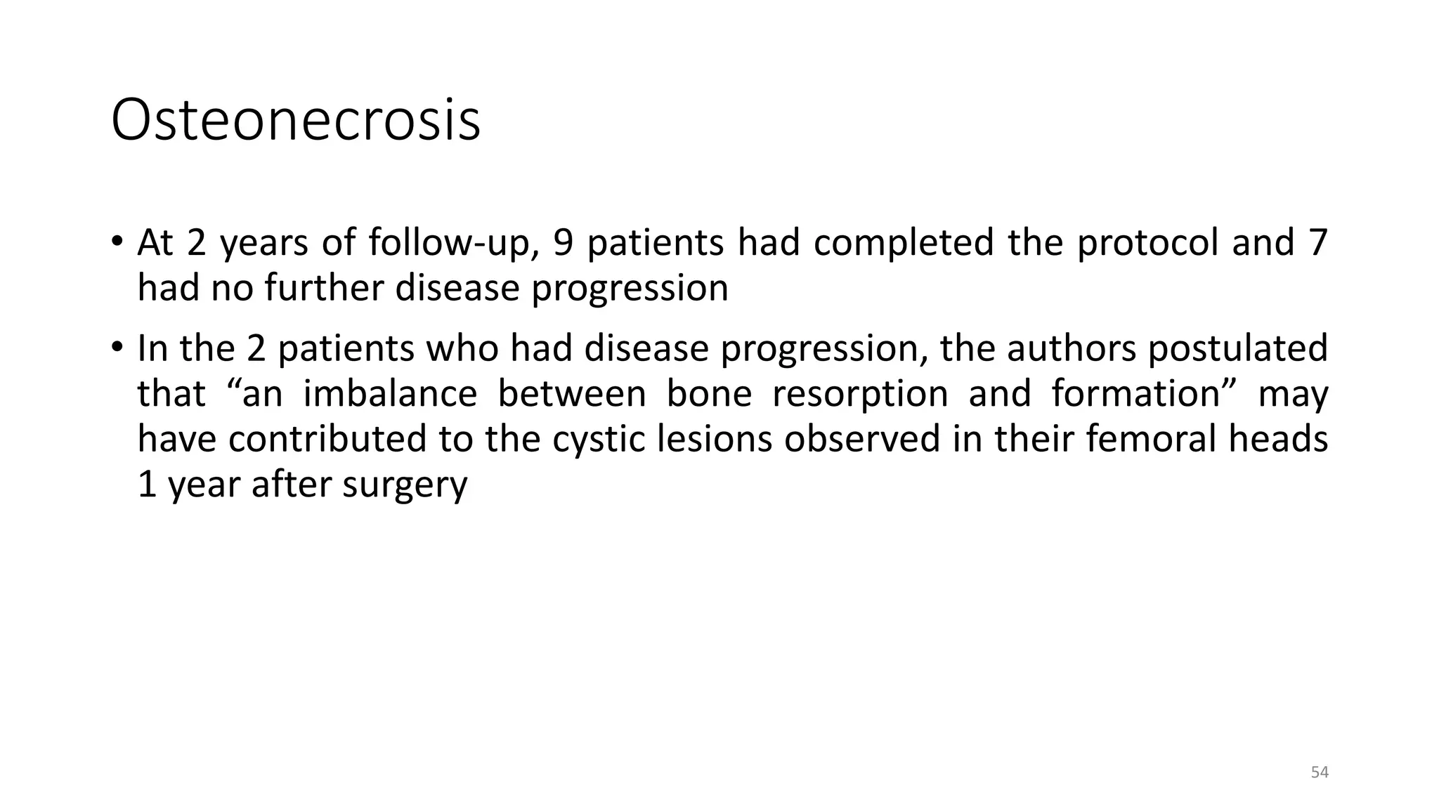 Osteonecrosis
• At 2 years of follow-up, 9 patients had completed the protocol and 7
had no further disease progression
• In the 2 patients who had disease progression, the authors postulated
that “an imbalance between bone resorption and formation” may
have contributed to the cystic lesions observed in their femoral heads
1 year after surgery
54
 