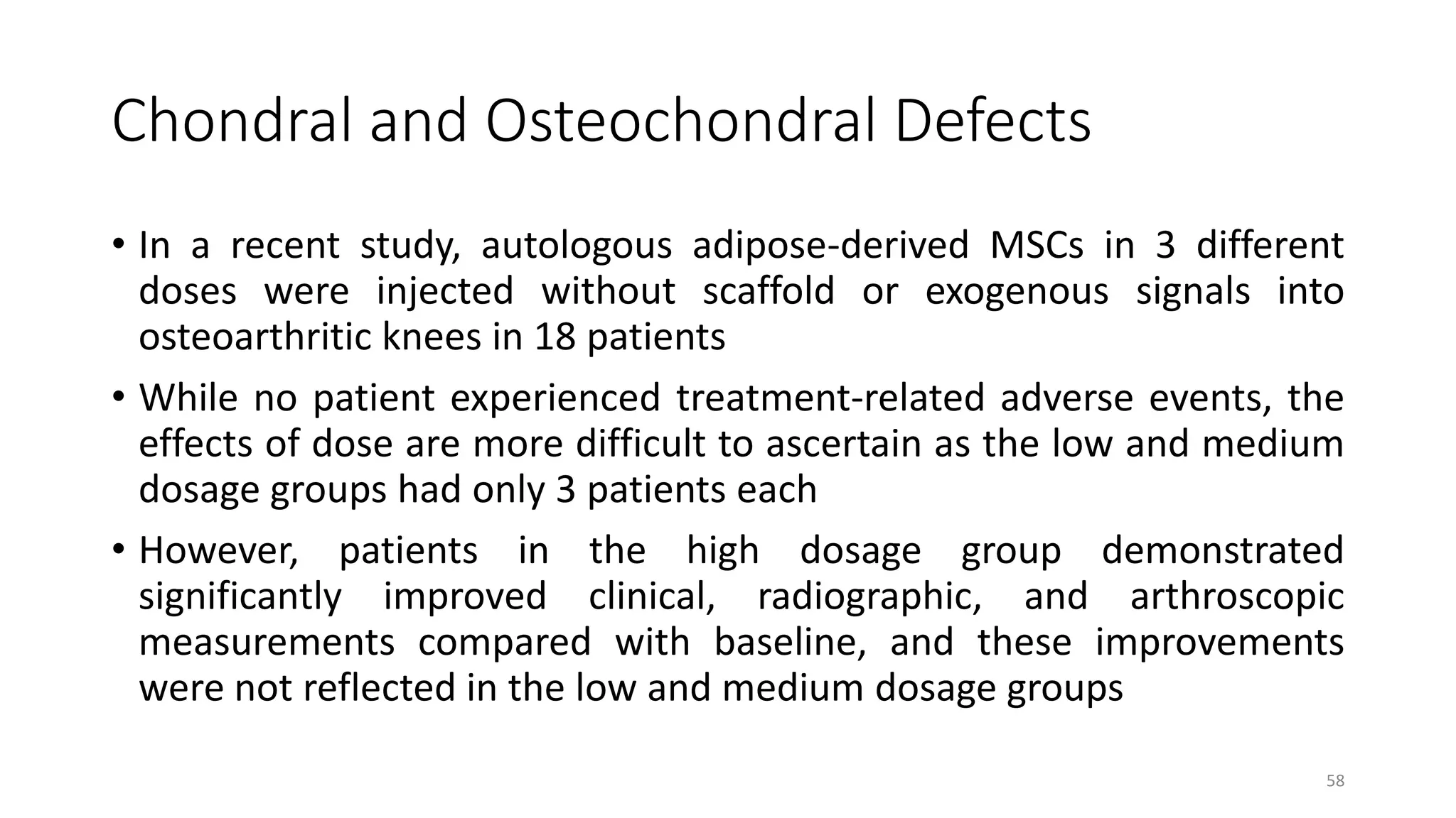 Chondral and Osteochondral Defects
• In a recent study, autologous adipose-derived MSCs in 3 different
doses were injected without scaffold or exogenous signals into
osteoarthritic knees in 18 patients
• While no patient experienced treatment-related adverse events, the
effects of dose are more difficult to ascertain as the low and medium
dosage groups had only 3 patients each
• However, patients in the high dosage group demonstrated
significantly improved clinical, radiographic, and arthroscopic
measurements compared with baseline, and these improvements
were not reflected in the low and medium dosage groups
58
 
