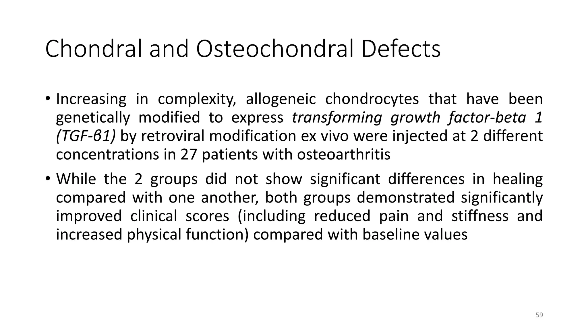Chondral and Osteochondral Defects
• Increasing in complexity, allogeneic chondrocytes that have been
genetically modified to express transforming growth factor-beta 1
(TGF-β1) by retroviral modification ex vivo were injected at 2 different
concentrations in 27 patients with osteoarthritis
• While the 2 groups did not show significant differences in healing
compared with one another, both groups demonstrated significantly
improved clinical scores (including reduced pain and stiffness and
increased physical function) compared with baseline values
59
 