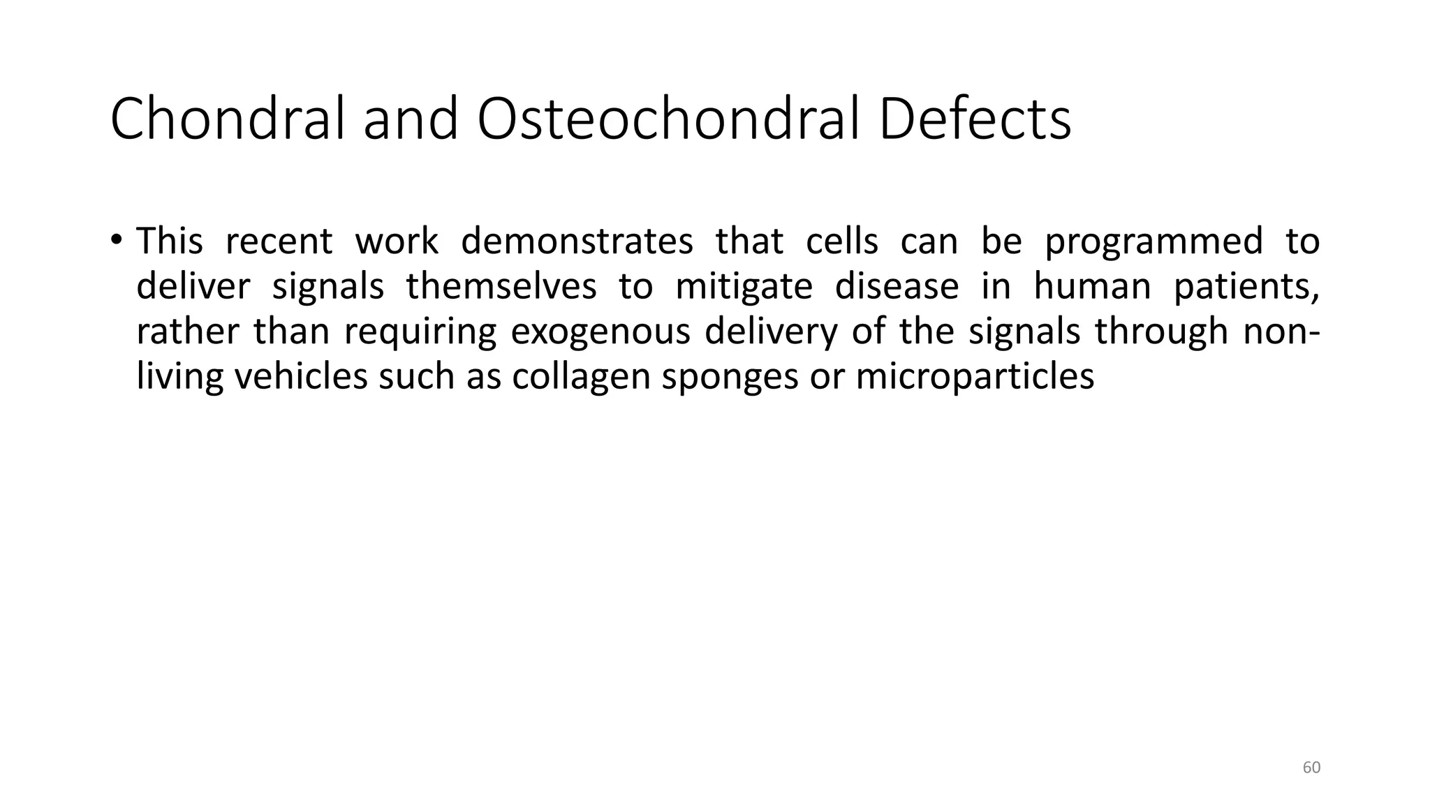Chondral and Osteochondral Defects
• This recent work demonstrates that cells can be programmed to
deliver signals themselves to mitigate disease in human patients,
rather than requiring exogenous delivery of the signals through non-
living vehicles such as collagen sponges or microparticles
60
 
