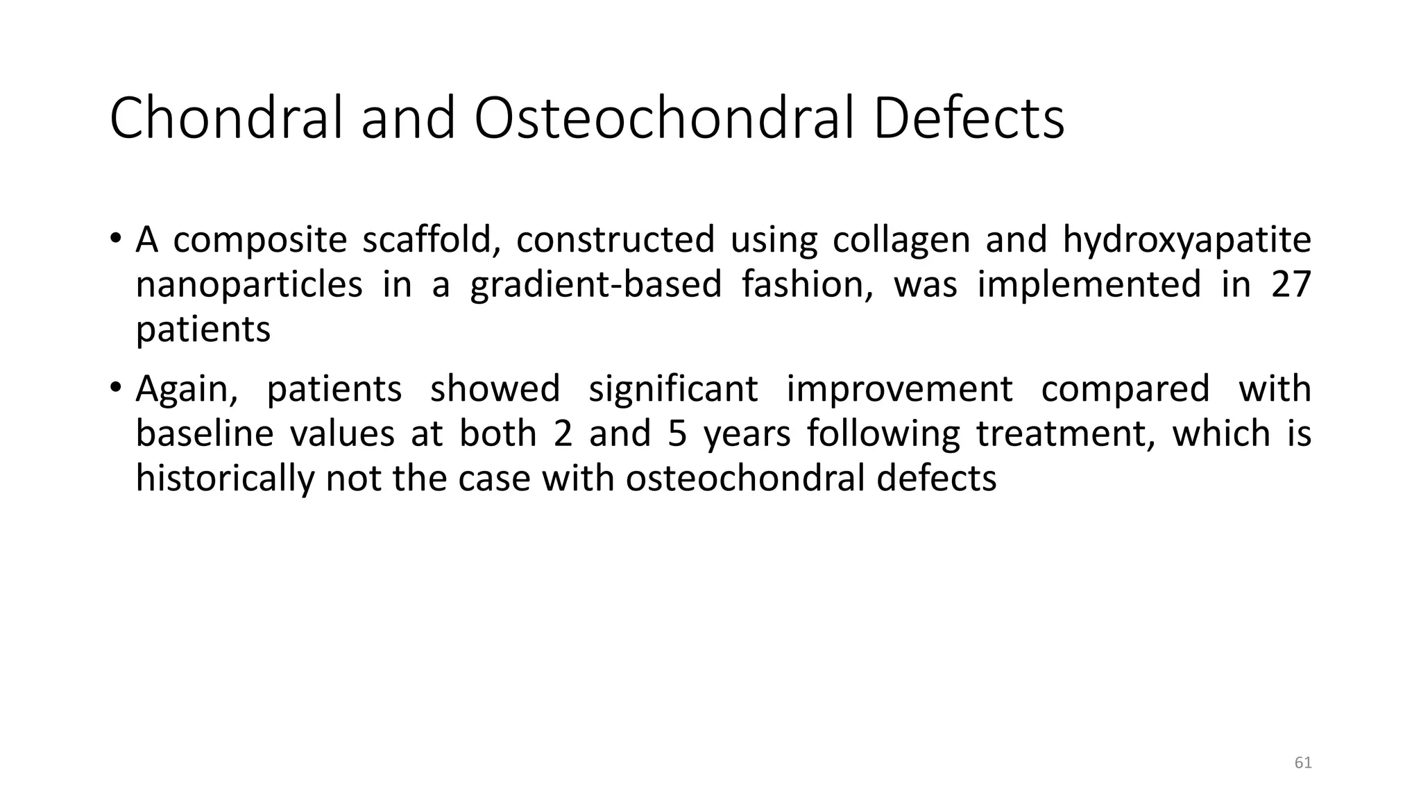 Chondral and Osteochondral Defects
• A composite scaffold, constructed using collagen and hydroxyapatite
nanoparticles in a gradient-based fashion, was implemented in 27
patients
• Again, patients showed significant improvement compared with
baseline values at both 2 and 5 years following treatment, which is
historically not the case with osteochondral defects
61
 