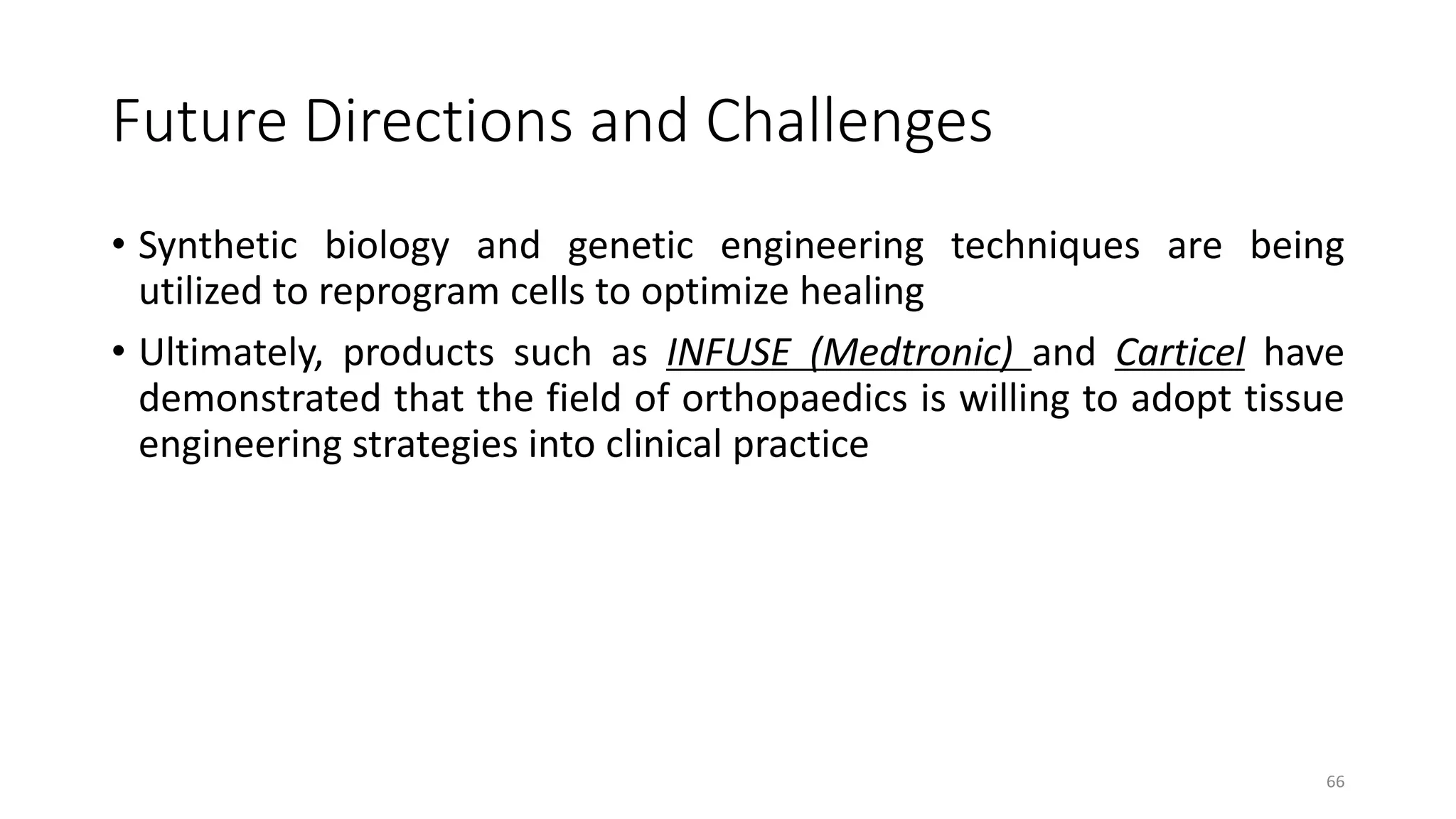 Future Directions and Challenges
• Synthetic biology and genetic engineering techniques are being
utilized to reprogram cells to optimize healing
• Ultimately, products such as INFUSE (Medtronic) and Carticel have
demonstrated that the field of orthopaedics is willing to adopt tissue
engineering strategies into clinical practice
66
 