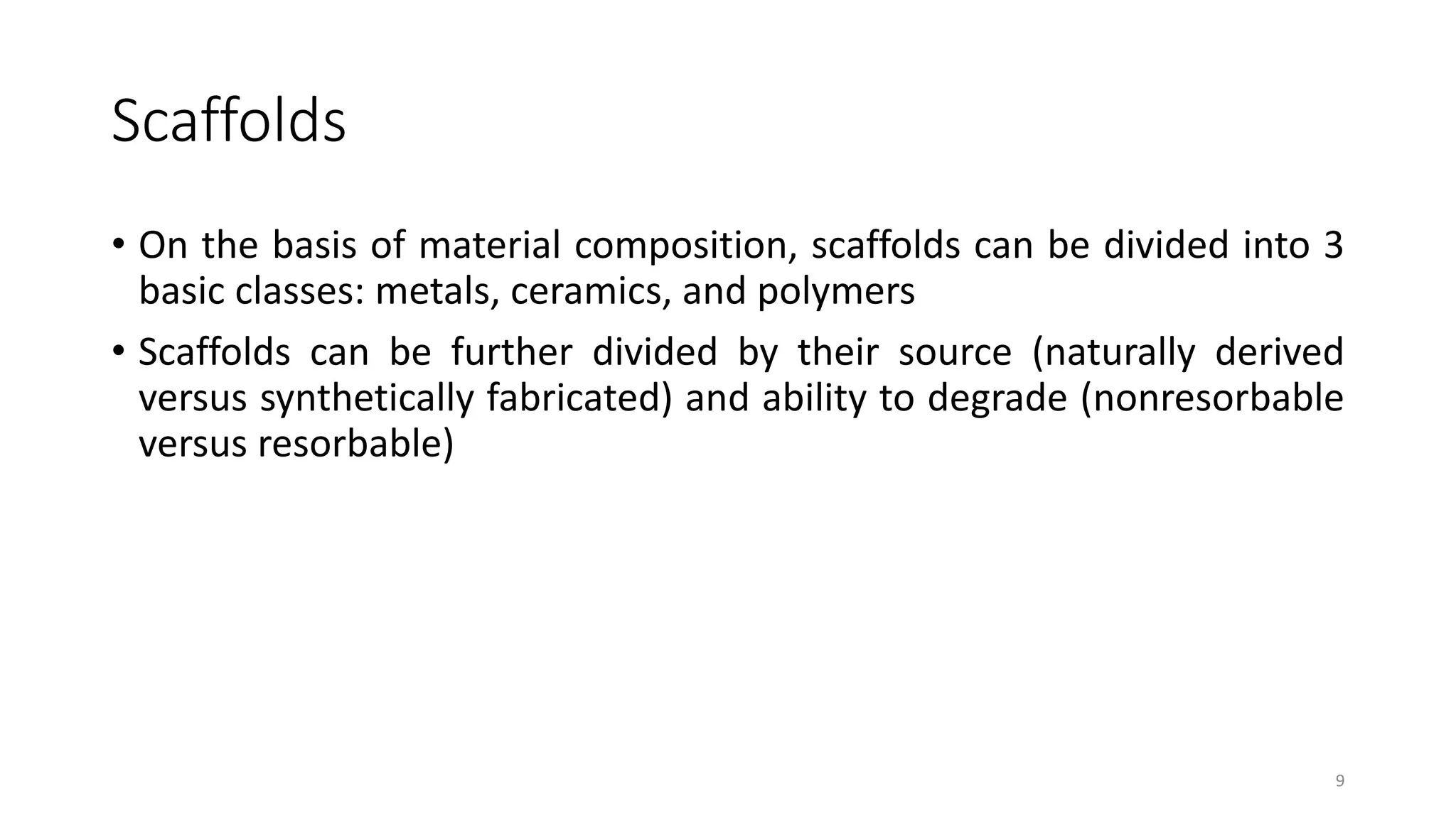 Scaffolds
• On the basis of material composition, scaffolds can be divided into 3
basic classes: metals, ceramics, and polymers
• Scaffolds can be further divided by their source (naturally derived
versus synthetically fabricated) and ability to degrade (nonresorbable
versus resorbable)
9
 
