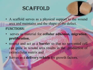 ScAffold
• A scaffold serves as a physical support to the wound
area and maintains and the shape of the defect.
Functions:
• serves as material for cellular adhesion, migration,
proliferation.
• restrict and act as a barrier so that no unwanted cell
can grow in wound area results in the production of
extracellular matrix and
• Serves as a delivery vehicle for growth factors.
 