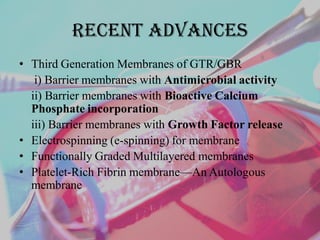Recent advances
• Third Generation Membranes of GTR/GBR
i) Barrier membranes with Antimicrobial activity
ii) Barrier membranes with Bioactive Calcium
Phosphate incorporation
iii) Barrier membranes with Growth Factor release
• Electrospinning (e-spinning) for membrane
• Functionally Graded Multilayered membranes
• Platelet-Rich Fibrin membrane—An Autologous
membrane
 