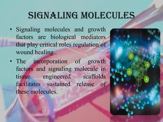 Signaling molecules
• Signaling molecules and growth
factors are biological mediators
that play critical roles regulation of
wound healing..
• The incorporation of growth
factors and signaling molecule in
tissue engineered scaffolds
facilitates sustained release of
these molecules.
 
