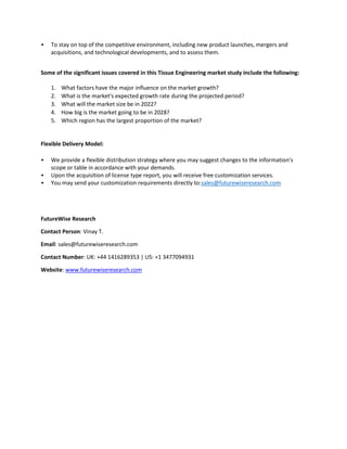 • To stay on top of the competitive environment, including new product launches, mergers and
acquisitions, and technological developments, and to assess them.
Some of the significant issues covered in this Tissue Engineering market study include the following:
1. What factors have the major influence on the market growth?
2. What is the market's expected growth rate during the projected period?
3. What will the market size be in 2022?
4. How big is the market going to be in 2028?
5. Which region has the largest proportion of the market?
Flexible Delivery Model:
• We provide a flexible distribution strategy where you may suggest changes to the information's
scope or table in accordance with your demands.
• Upon the acquisition of license type report, you will receive free customization services.
• You may send your customization requirements directly to:sales@futurewiseresearch.com
FutureWise Research
Contact Person: Vinay T.
Email: sales@futurewiseresearch.com
Contact Number: UK: +44 1416289353 | US: +1 3477094931
Website: www.futurewiseresearch.com
 