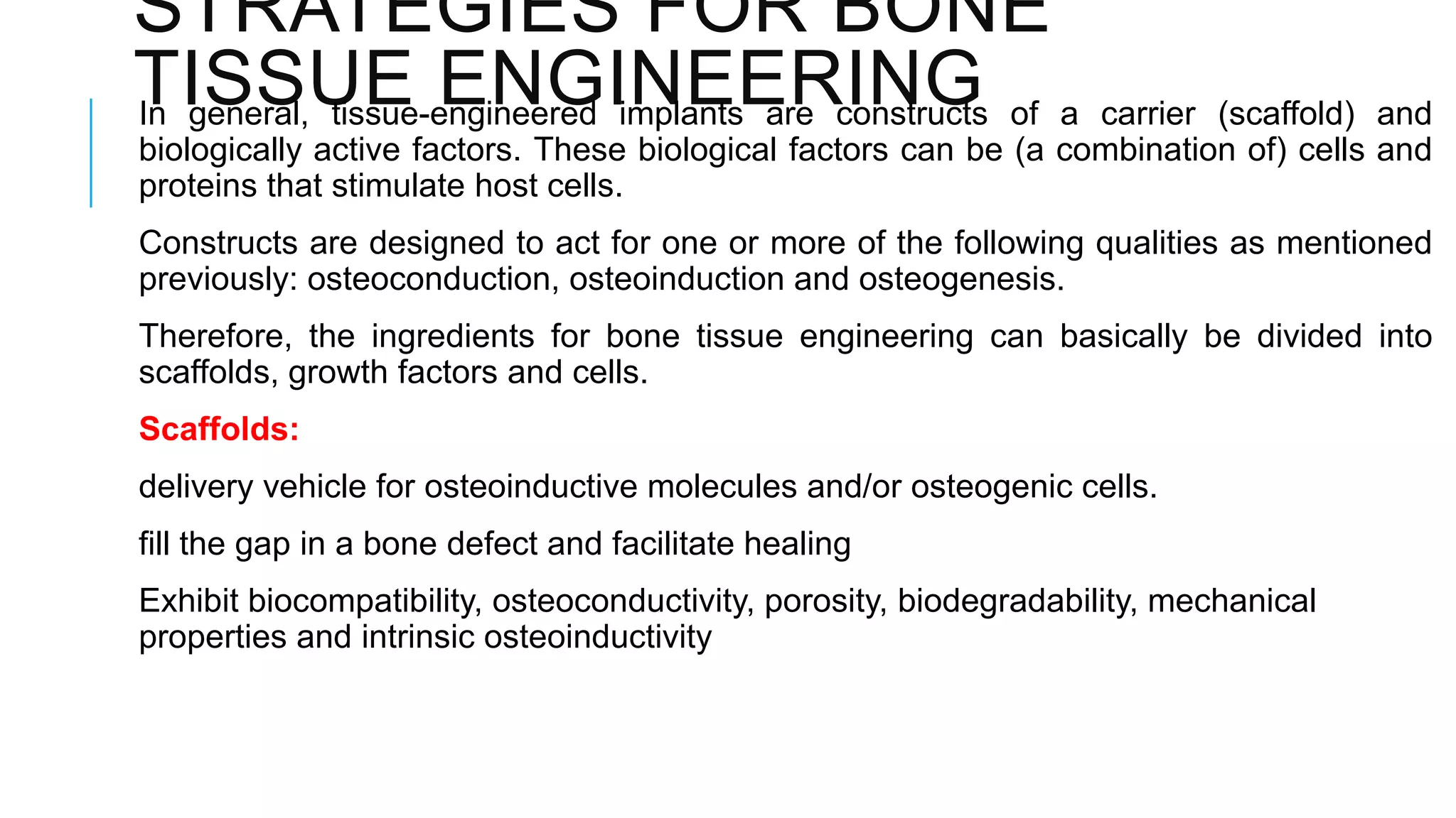 STRATEGIES FOR BONE
TISSUE ENGINEERING of a carrier (scaffold) and
In general, tissue-engineered implants are constructs
biologically active factors. These biological factors can be (a combination of) cells and
proteins that stimulate host cells.
Constructs are designed to act for one or more of the following qualities as mentioned
previously: osteoconduction, osteoinduction and osteogenesis.
Therefore, the ingredients for bone tissue engineering can basically be divided into
scaffolds, growth factors and cells.
Scaffolds:

delivery vehicle for osteoinductive molecules and/or osteogenic cells.
fill the gap in a bone defect and facilitate healing
Exhibit biocompatibility, osteoconductivity, porosity, biodegradability, mechanical
properties and intrinsic osteoinductivity

 