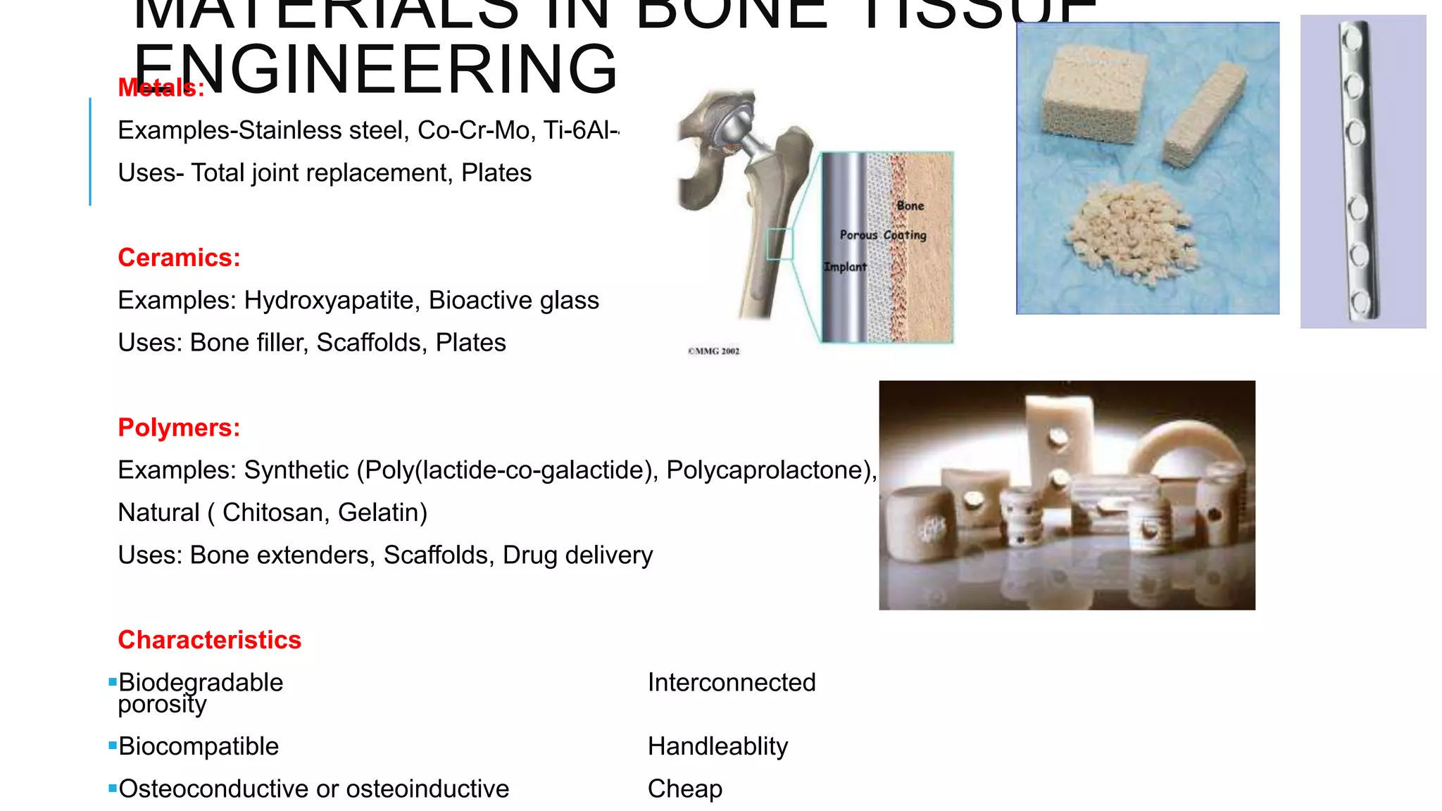 MATERIALS IN BONE TISSUE
ENGINEERING

Metals:

Examples-Stainless steel, Co-Cr-Mo, Ti-6Al-4V
Uses- Total joint replacement, Plates
Ceramics:
Examples: Hydroxyapatite, Bioactive glass
Uses: Bone filler, Scaffolds, Plates
Polymers:
Examples: Synthetic (Poly(lactide-co-galactide), Polycaprolactone),
Natural ( Chitosan, Gelatin)
Uses: Bone extenders, Scaffolds, Drug delivery
Characteristics
Biodegradable
porosity

Interconnected

Biocompatible

Handleablity

Osteoconductive or osteoinductive

Cheap

 