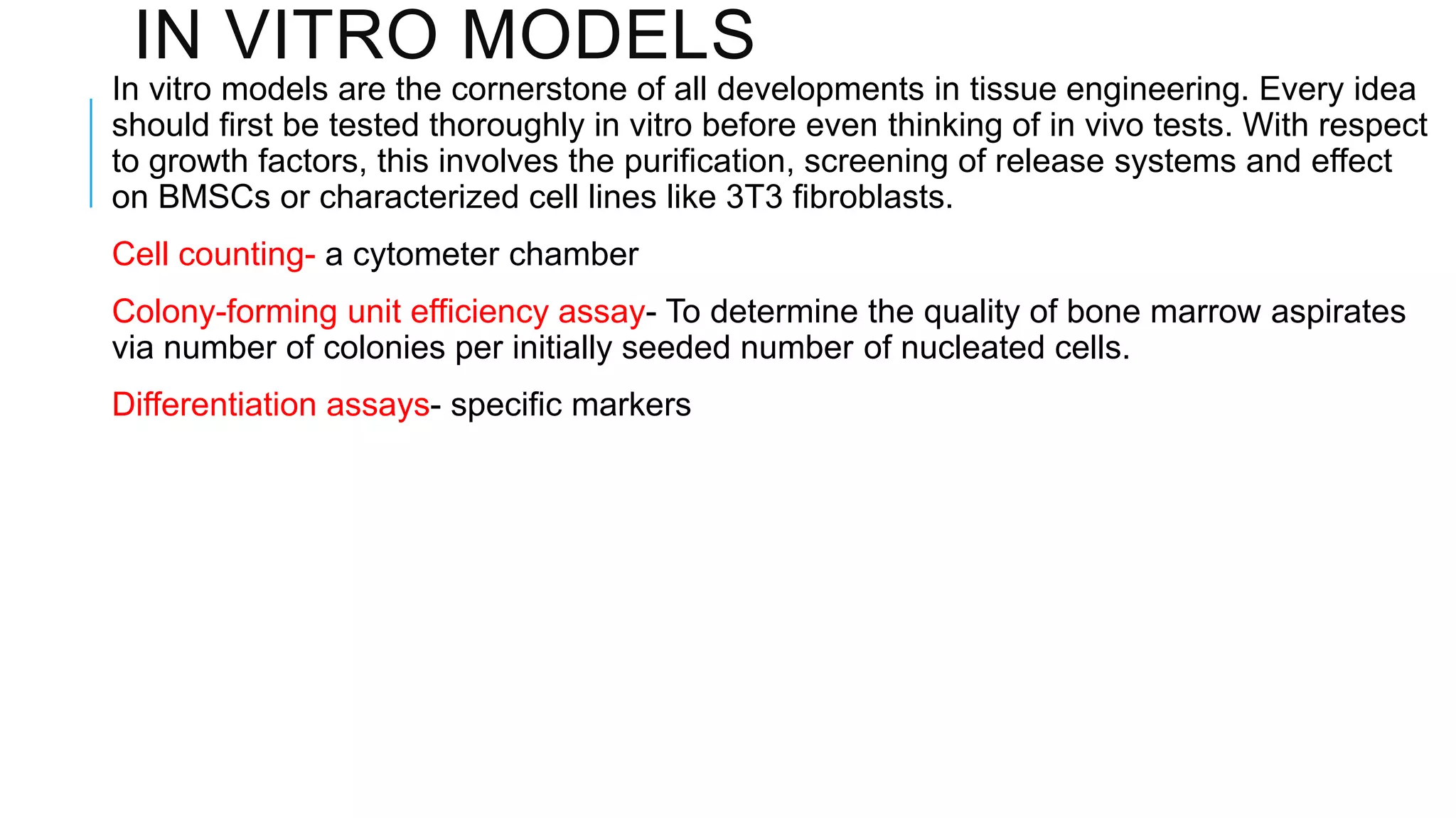 IN VITRO MODELS
In vitro models are the cornerstone of all developments in tissue engineering. Every idea
should first be tested thoroughly in vitro before even thinking of in vivo tests. With respect
to growth factors, this involves the purification, screening of release systems and effect
on BMSCs or characterized cell lines like 3T3 fibroblasts.
Cell counting- a cytometer chamber

Colony-forming unit efficiency assay- To determine the quality of bone marrow aspirates
via number of colonies per initially seeded number of nucleated cells.
Differentiation assays- specific markers

 